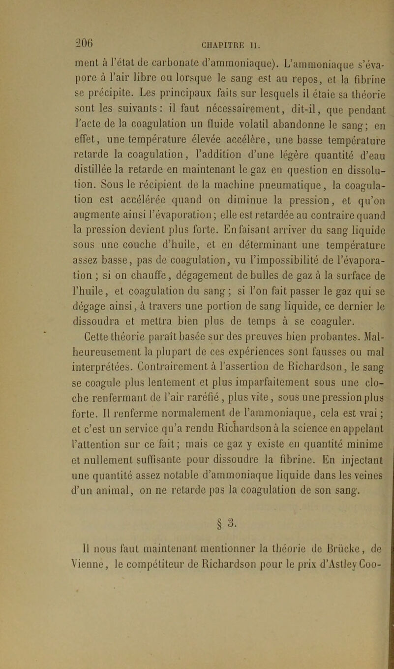 “206 ment à l’état de carbonate d’ammoniaque). L’ammoniaque s’éva- pore à l’air libre ou lorsque le sang est au repos, et la fibrine se précipite. Les principaux faits sur lesquels il étaie sa théorie sont les suivants: il faut nécessairement, dit-il, que pendant l’acte de la coagulation un lïuide volatil abandonne le sang; en effet, une température élevée accélère, une basse température retarde la coagulation, l’addition d’une légère quantité d’eau distillée la retarde en maintenant le gaz en question en dissolu- tion. Sous le récipient delà machine pneumatique, la coagula- tion est accélérée quand on diminue la pression, et qu’on augmente ainsi l’évaporation; elle est retardée au contraire quand la pression devient plus forte. En faisant arriver du sang liquide sous une couche d’huile, et en déterminant une température assez basse, pas de coagulation, vu l’impossibilité de l’évapora- tion ; si on chauffe, dégagement de bulles de gaz à la surface de l’huile, et coagulation du sang; si l’on fait passer le gaz qui se dégage ainsi, à travers une portion de sang liquide, ce dernier le dissoudra et mettra bien plus de temps à se coaguler. Cette théorie paraît basée sur des preuves bien probantes. Mal- heureusement la plupart de ces expériences sont fausses ou mal interprétées. Contrairement à l’assertion de Richardson, le sang se coagule plus lentement et plus imparfaitement sous une clo- che renfermant de l’air raréfié, plus vite, sous une pression plus forte. Il renferme normalement de l’ammoniaque, cela est vrai ; et c’est un service qu’a rendu Richardson à la science en appelant l’attention sur ce fait; mais ce gaz y existe en quantité minime et nullement suffisante pour dissoudre la fibrine. En injectant une quantité assez notable d’ammoniaque liquide dans les veines d’un animal, on ne retarde pas la coagulation de son sang. § 3. 11 nous faut maintenant mentionner la théorie de Brücke, de Vienne, le compétiteur de Richardson pour le prix d’AstleyCoo-