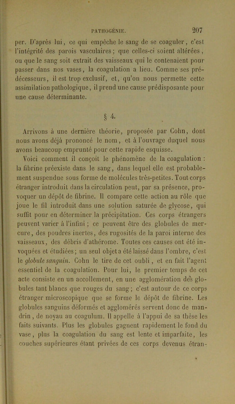 per. D’après lui, ce qui empêche le sang de se coaguler, c’esl l’intégrité des parois vasculaires ; que celles-ci soient altérées , ou que le sang soit extrait des vaisseaux qui le contenaient pour passer dans nos vases, la coagulation a lieu. Comme ses pré- décesseurs, il est trop exclusif, et, qu’on nous permette cette assimilation pathologique, il prend une cause prédisposante pour une cause déterminante. § 4 Arrivons à une dernière théorie, proposée par Colin, dont nous avons déjà prononcé le nom, et à l’ouvrage duquel nous avons beaucoup emprunté pour celte rapide esquisse. Voici comment il conçoit le phénomène de la coagulation : la fibrine préexiste dans le sang, dans lequel elle est probable- ment suspendue sous forme de molécules très-petites. Tout corps étranger introduit dans la circulation peut, par sa présence, pro- voquer un dépôt de fibrine. Il compare cette action au rôle que joue le fil introduit dans une solution saturée deglycose, qui suffit pour en déterminer la précipitation. Ces corps étrangers peuvent varier à l’infini ; ce peuvent être des globules de mer- cure, des poudres inertes, des rugosités de la paroi interne des vaisseaux, des débris d’athérome. Toutes ces causes ont été in- voquées et étudiées; un seul objet a été laissé dans l’ombre, c’esl le globule sanguin. Cohn le tire de cet oubli, et en fait l’agent essentiel de la coagulation. Pour lui, le premier temps de cet acte consiste en un accollement, en une agglomération des glo- bules tant blancs que rouges du sang; c’est autour de ce corps étranger microscopique que se forme le dépôt de fibrine. Les globules sanguins déformés et agglomérés servent donc de man- drin , de noyau au coagulum. Il appelle à l’appui de sa thèse les faits suivants. Plus les globules gagnent rapidement le fond du vase, plus la coagulation du sang est lente et imparfaite, les couches supérieures étant privées de ces corps devenus étran-