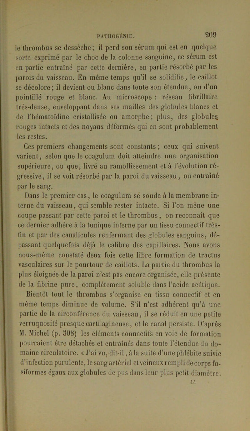 PATI10GEN1E. le thrombus se dessèche; il perd son sérum qui est en quelque sorte exprimé par le choc de la colonne sanguine, ce sérum est en partie entraîné par cette dernière, en partie résorbé par les parois du vaisseau. En même temps qu’il se solidifie, le caillot se décolore; il devient ou blanc dans toute son étendue, ou d’un pointillé rouge et blanc. Au microscope : réseau fibrillaire irès-dense, enveloppant dans ses mailles des globules blancs et de l’hématoïdine cristallisée ou amorphe; plus, des globules rouges intacts et des noyaux déformés qui en sont probablement les restes. Ces premiers changements sont constants ; ceux qui suivent varient, selon que le coagulum doit atteindre une organisation supérieure, ou que, livré au ramollissement et à l’évolution ré- gressive, il se voit résorbé par la paroi du vaisseau, ou entraîné par le sang. Dans le premier cas, le coagulum se soude à la membrane in- terne du vaisseau, qui semble rester intacte. Si l’on mène une coupe passant par celte paroi et le thrombus, on reconnaît que ce dernier adhère à la tunique interne par un tissu connectif très- lin et par des canalicules renfermant des globules sanguins, dé- passant quelquefois déjà le calibre des capillaires. Nous avons nous-même constaté deux fois cette libre formation de tractus vasculaires sur le pourtour de caillots. La partie du thrombus la plus éloignée de la paroi n’est pas encore organisée, elle présente de la fibrine pure, complètement soluble dans l’acide acétique. Bientôt tout le tbrombus s’organise en tissu connectif et en même temps diminue de volume. S’il n’est adhérent qu’à une partie de la circonférence du vaisseau, il se réduit en une petite verruquosité presque cartilagineuse, et le canal persiste. D’après M. Michel (p. 308) les éléments connectifs en voie de formation pourraient être détachés et entraînés dans toute l’étendue du do- maine circulatoire. « J’ai vu, dit-il, à la suite d’une phlébite suivie d’infection purulente, le sang artériel elveineuxremplidecorps fu- siformes égaux aux globules de pus dans leur plus petit diamètre.