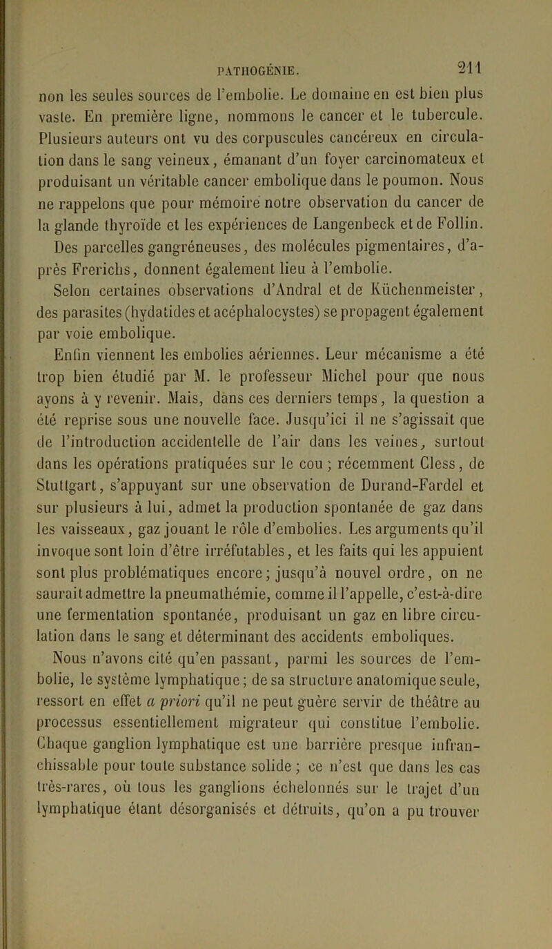 non les seules sources de l'embolie. Le domaine en est bien plus vaste. En première ligne, nommons le cancer et le tubercule. Plusieurs auteurs ont vu des corpuscules cancéreux en circula- tion dans le sang veineux, émanant d’un foyer carcinomateux et produisant un véritable cancer embolique dans le poumon. Nous ne rappelons que pour mémoire notre observation du cancer de la glande thyroïde et les expériences de Langenbeck et de Follin. Des parcelles gangréneuses, des molécules pigmentaires, d’a- près Frerichs, donnent également lieu à l’embolie. Selon certaines observations d’Andral et de Küchenmeister, des parasites (hydaiides et acéphalocystes) se propagent également par voie embolique. Enfin viennent les embolies aériennes. Leur mécanisme a été trop bien étudié par M. le professeur Michel pour que nous ayons à y revenir. Mais, dans ces derniers temps, la question a été reprise sous une nouvelle face. Jusqu’ici il ne s’agissait que de l’introduction accidentelle de l’air dans les veines, surtout dans les opérations pratiquées sur le cou ; récemment Cless, de Stuttgart, s’appuyant sur une observation de Durand-Fardel et sur plusieurs à lui, admet la production spontanée de gaz dans les vaisseaux, gaz jouant le rôle d’embolies. Les arguments qu’il invoque sont loin d’être irréfutables, et les faits qui les appuient sont plus problématiques encore ; jusqu’à nouvel ordre, on ne saurait admettre la pneumalhémie, comme il l’appelle, c’est-à-dire une fermentation spontanée, produisant un gaz en libre circu- lation dans le sang et déterminant des accidents emboliques. Nous n’avons cité qu’en passant, parmi les sources de l’em- bolie, le système lymphatique ; de sa structure anatomique seule, ressort en effet a 'priori qu’il ne peut guère servir de théâtre au processus essentiellement migrateur qui constitue l’embolie. Chaque ganglion lymphatique est une barrière presque infran- chissable pour toute substance solide; ce n’est que dans les cas très-rares, où tous les ganglions échelonnés sur le trajet d’un lymphatique étant désorganisés et détruits, qu’on a pu trouver