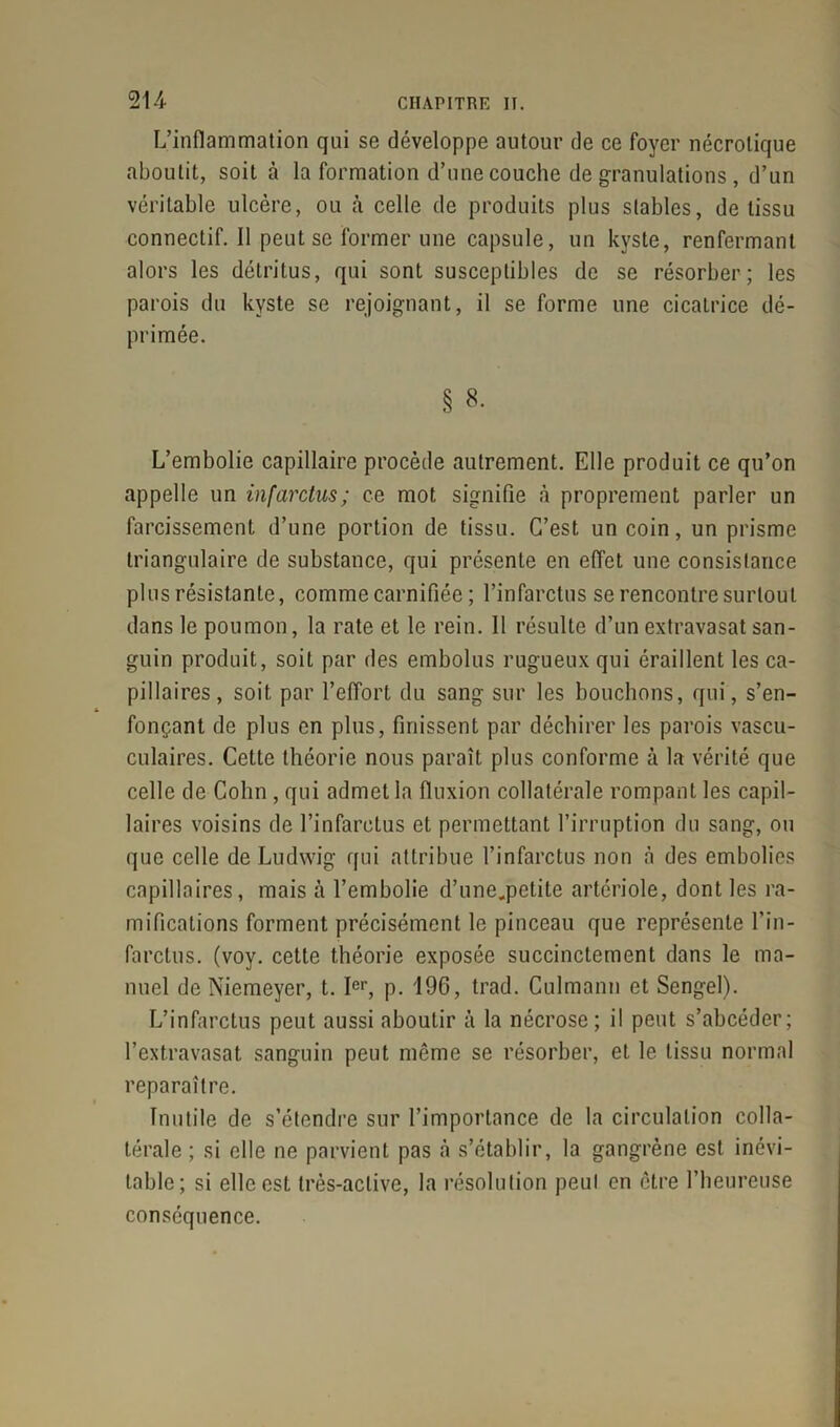 L’inflammation qui se développe autour de ce foyer nécrolique aboutit, soit à la formation d’une couche de granulations , d’un véritable ulcère, ou cà celle de produits plus stables, de tissu connectif. Il peut se former une capsule, un kyste, renfermant alors les détritus, qui sont susceptibles de se résorber ; les parois du kyste se rejoignant, il se forme une cicatrice dé- primée. § 8- L’embolie capillaire procède autrement. Elle produit ce qu’on appelle un infarctus; ce mot signifie à proprement parler un farcissemcnt d’une portion de tissu. C’est un coin, un prisme triangulaire de substance, qui présente en effet une consistance plus résistante, comme carnifiée ; l’infarctus se rencontre surtout dans le poumon, la rate et le rein. 11 résulte d’un extravasat san- guin produit, soit par des embolus rugueux qui éraillent les ca- pillaires, soit par l’effort du sang sur les bouchons, qui, s’en- fonçant de plus en plus, finissent par déchirer les parois vascu- culaires. Cette théorie nous paraît plus conforme à la vérité que celle de Cohn , qui admet la fluxion collatérale rompant les capil- laires voisins de l’infarctus et permettant l’irruption du sang, ou que celle de Ludwig qui attribue l’infarctus non à des embolies capillaires, mais à l’embolie d’une.petite artériole, dont les ra- mifications forment précisément le pinceau que représente l’in- farctus. (voy. cette théorie exposée succinctement dans le ma- nuel de Niemeyer, t. Ier, p. 196, trad. Culmann et Sengel). L’infarctus peut aussi aboutir à la nécrose; il peut s’abcéder; l’extravasat sanguin peut môme se résorber, et le tissu normal reparaître. Inutile de s’étendre sur l’importance de la circulation colla- térale ; si elle ne parvient pas à s’établir, la gangrène est inévi- table; si elle est très-active, la résolution peut en ctre l’heureuse conséquence.