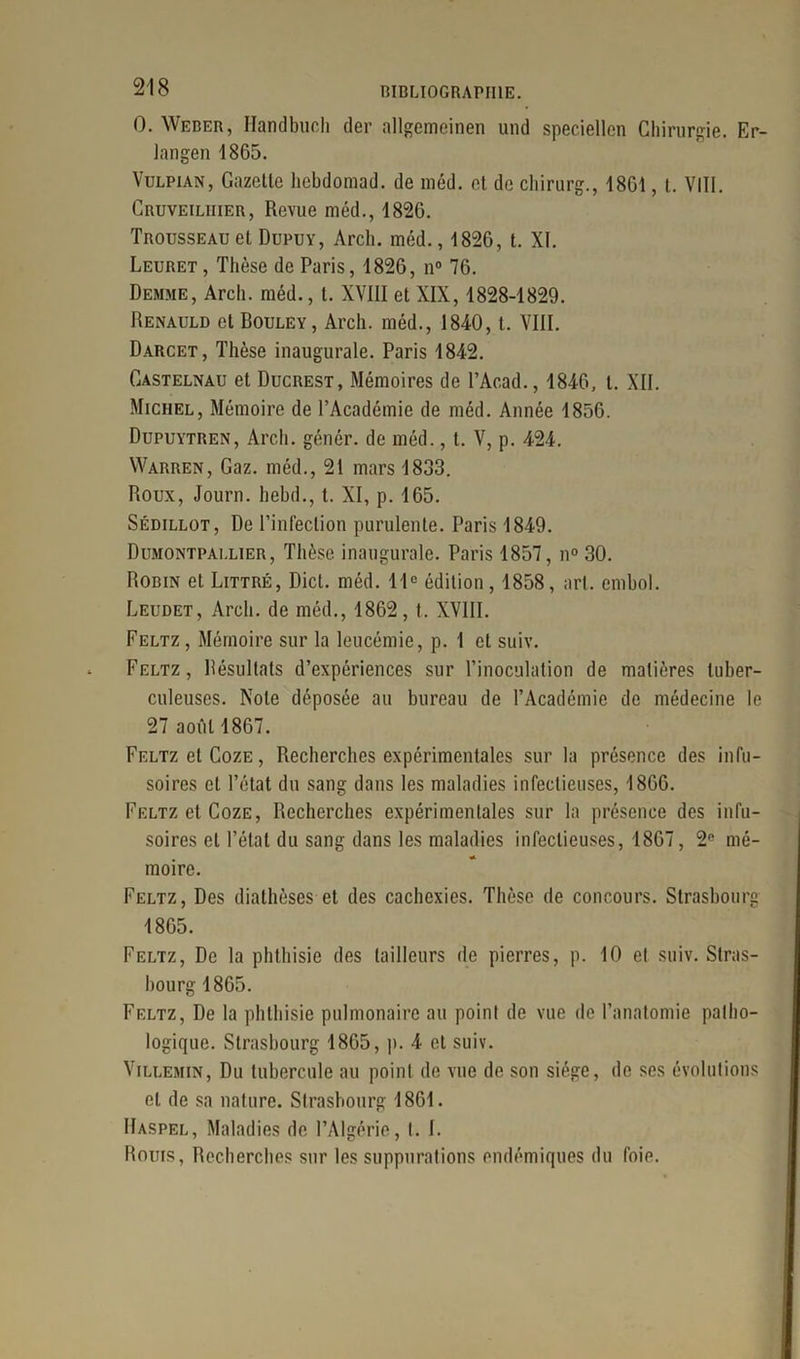 0. Weber, Handbuch der allgemeinen und speciellen Chirurgie. Er- langen 1865. Vulpian, Gazelle hcbdomad. de méd. el de chirurg., 1861, t. VIII. Cruveilhier, Revue méd., 1826. Trousseau el Dupuy, Arch. méd., 1826, t. XI. Leuret, Thèse de Paris, 1826, n° 76. Demme, Arcb. méd., I. XVIII et XIX, 1828-1829. Renauld et Rouley, Arch. méd., 1840, t. VIII. Darcet, Thèse inaugurale. Paris 1842. Castelnau et Ducrest, Mémoires de l’Acad., 1846, l. XII. Michel, Mémoire de l’Académie de méd. Année 1866. Dupuytren, Arch. génér. de méd., t. V, p. 424. Warren, Gaz. méd., 21 mars 1833. Roux, Journ. hebd., t. XI, p. 165. Sédillot, De l'infection purulente. Paris 1849. Dumontpallier, Thèse inaugurale. Paris 1857, n° 30. Robin et Littré, Dicl. méd. 11e édition, 1858, art. embol. Leudet, Arch. de méd., 1862, t. XVIII. Feltz , Mémoire sur la leucémie, p. 1 el suiv. Feltz, Résultats d’expériences sur l’inoculation de matières tuber- culeuses. Note déposée au bureau de l’Académie de médecine le 27 août 1867. Feltz et Coze , Recherches expérimentales sur la présence des infu- soires et l’état du sang dans les maladies infectieuses, 1866. Feltz et Coze, Recherches expérimentales sur la présence des infu- soires et l’étal du sang dans les maladies infectieuses, 1867, 2e mé- moire. Feltz, Des diathèses et des cachexies. Thèse de concours. Strasbourg 1865. Feltz, De la phthisie des tailleurs de pierres, p. 10 et suiv. Stras- bourg 1865. Feltz, De la phthisie pulmonaire au point de vue de l’anatomie patho- logique. Strasbourg 1865, p. 4 et suiv. Villemin, Du tubercule au point de vue de son siège, de scs évolutions el de sa nature. Strasbourg 1861. IIaspel, Maladies de l’Algérie, I. 1. Rouis, Recherches sur les suppurations endémiques du foie.