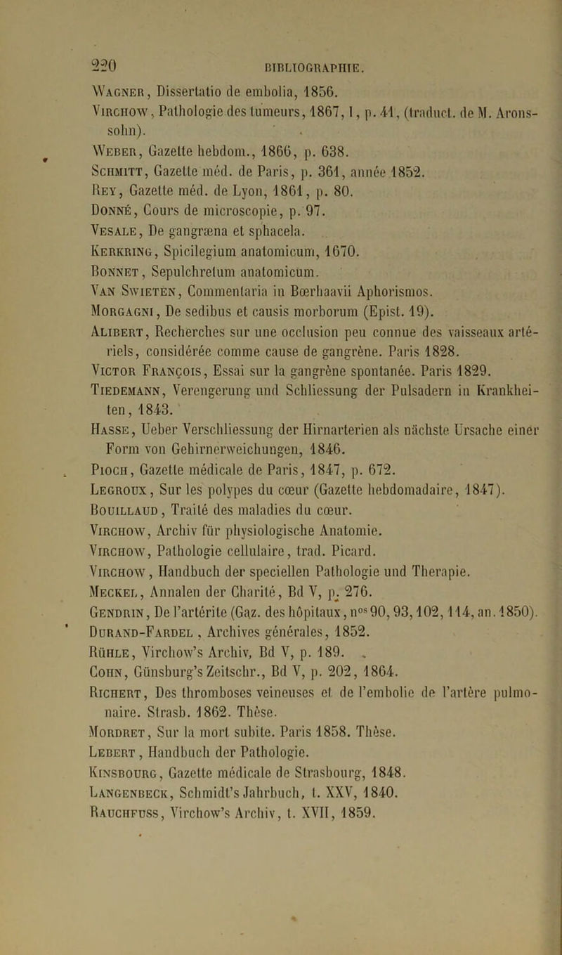 L>-20 Wagner, Disserlatio de embolia, 1856. Virchow, Pathologie des tumeurs, 1867,1, p. 41, (traduct. de M. Arons- sohn). Weber, Gazette hebdom., 1866, p. 638. Sciimitt, Gazette méd. de Paris, p. 361, année 1852. Rey, Gazette méd. de Lyon, 1861, p. 80. Donné, Cours de microscopie, p. 97. Vesale, De gangræna et sphacela. Kerkring, Spicilegium anatomicum, 1670. Bonnet, Sepulchretum anatomicum. Van Swietén, Commentaria in Bœrhaavii Aphorismos. Morgagni, De sedibus et causis morborum (Episl. 19). Alibert, Recherches sur une occlusion peu connue des vaisseaux arté- riels, considérée comme cause de gangrène. Paris 1828. Victor François, Essai sur la gangrène spontanée. Paris 1829. Tiedemann, Verengerung und Schlicssung der Pulsadern in Krankhei- ten, 1843. Masse, Ueber Verschliessung der Hirnarterien als niichste Ursache einer Form von Gehirnerweichungen, 1846. Pioch, Gazette médicale de Paris, 1847, p. 672. Legroux, Sur les polypes du cœur (Gazette hebdomadaire, 1847). Bouillaud, Traité des maladies du cœur. Virchow, Archiv fur physiologische Anatomie. Virchow, Pathologie cellulaire, trad. Picard. Virchow, Ilandbuch der speciellen Pathologie und Thérapie. Meckel, Annalen der Charité, Bd V, p; 276. Gendrin, De l’arlérite (Gaz. des hôpitaux, nos90,93,102,114, an. 1850). Durand-Fardel , Archives générales, 1852. Rühle, Virchow’s Archiv, Bd V, p. 189. „ Coiin, Günsburg’sZeitschr., Bd V, p. 202, 1864. Richert, Des thromboses veineuses et de l’embolie de l’artère pulmo- naire. Slrasb. 1862. Thèse. Mordret, Sur la mort subite. Paris 1858. Thèse. Lebert, Ilandbuch der Pathologie. Kinsbourg, Gazette médicale de Strasbourg, 1848. Langenbeck, Schmidt’s Jahrbuch, !.. XXV, 1840. Rauchfdss, Virchow’s Archiv, t. XVII, 1859.