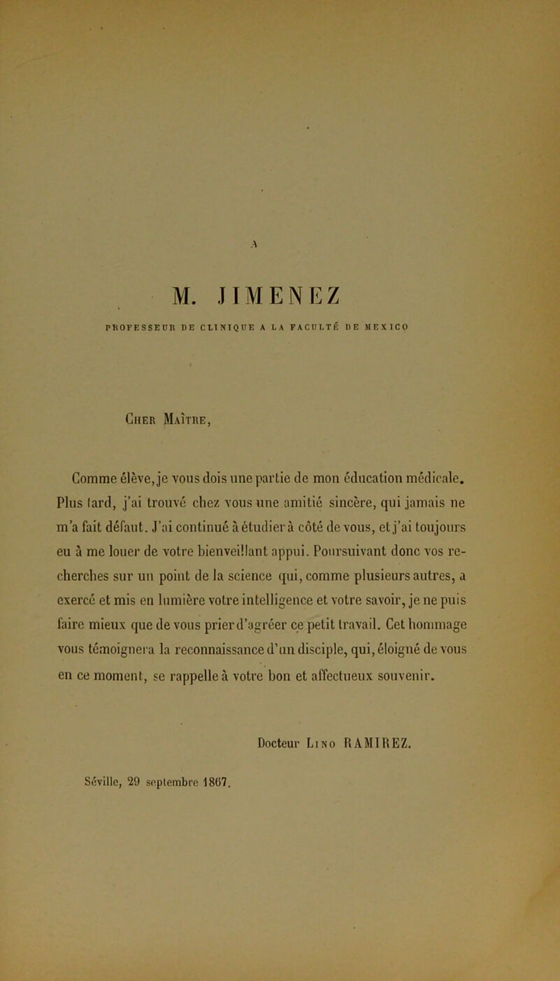 A M. JIMENEZ PROFESSEUR RE CLINIQUE A LA FACULTÉ DE MEXICO Cher Maître, Gomme élève, je vous dois une partie de mon éducation médicale. Plus lard, j’ai trouvé chez vous une amitié sincère, qui jamais ne m’a fait défaut. J’ai continué à étudier à côté devons, et j’ai toujours eu à me louer de votre bienveillant appui. Poursuivant donc vos re- cherches sur un point de la science qui, comme plusieurs autres, a exercé et mis en lumière votre intelligence et votre savoir, je ne puis faire mieux que de vous prierd’agréer ce petit travail. Cet hommage vous témoignera la reconnaissance d’un disciple, qui, éloigné de vous en ce moment, se rappelle à votre bon et affectueux souvenir. Docteur Lino R AM IREZ. Séville, 29 septembre 1807.