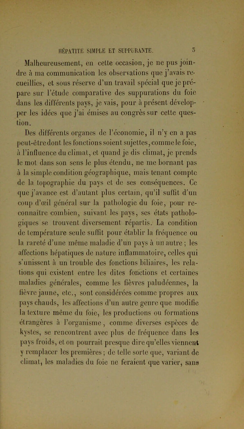 Malheureusement, en celte occasion, je ne pus join- dre à ma communication les observations que j’avais re- cueillies, et sous réserve d’un travail spécial que je pré- pare sur l’étude comparative des suppurations du foie dans les différents pays, je vais, pour à présent dévelop- per les idées que j’ai émises au congrès sur cette ques- tion. Des différents organes de l’économie, il n’y en a pas peut-être dont les fonctions soient sujettes, comme le foie, à l’influence du climat, et quand je dis climat, je prends le mot dans son sens le plus étendu, ne me bornant pas à la simple condition géographique, mais tenant compte de la topographie du pays et de ses conséquences. Ce que j’avance est d’autant plus certain, qu’il suffit d'un coup d’œil général sur la pathologie du foie, pour re- connaître combien, suivant les pays, ses états patholo- giques se trouvent diversement répartis. La condition de température seule suffit pour établir la fréquence ou la rareté d’une même maladie d’un pays à un autre ; les affections hépatiques de nature inflammatoire, celles qui s’unissent à un trouble des fonctions biliaires, les rela- tions qui existent entre les dites fonctions et certaines maladies générales, comme les fièvres paludéennes, la fièvre jaune, etc., sont considérées comme propres aux pays chauds, les affections d’un autre genre que modifie la texture même du foie, les productions ou formations étrangères à l’organisme, comme diverses espèces de kystes, se rencontrent avec plus de fréquence dans les pays froids, et on pourrait presque dire qu’elles viennent y remplacer les premières ; de telle sorte que, variant de climat, les maladies du foie ne feraient que varier, sans