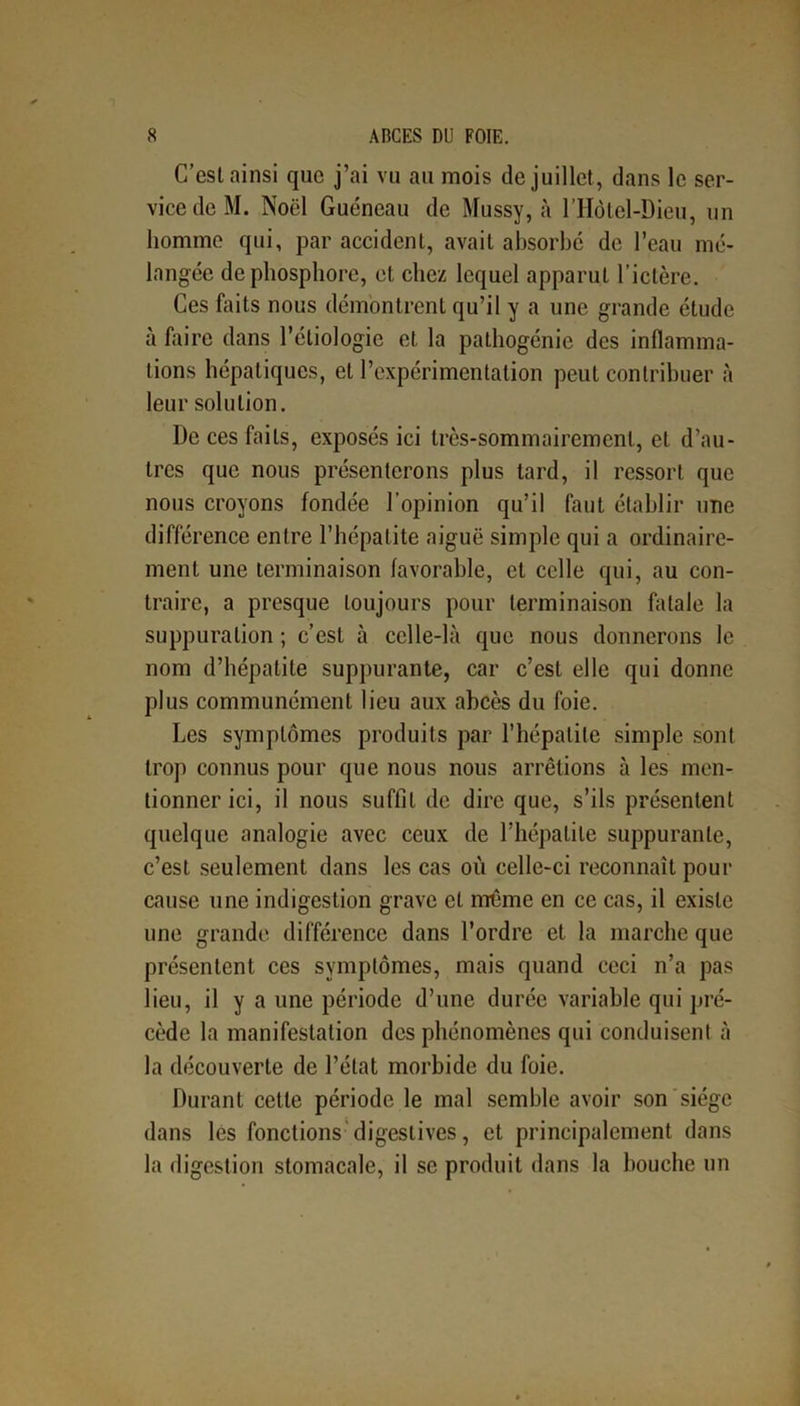 C’est ainsi que j’ai vu au mois de juillet, dans le ser- vice de M. Noël Guéneau de Mussy, à l’Hôtel-Dieu, un homme qui, par accident, avait absorbe de l’eau mé- langée de phosphore, et chez lequel apparut l’ictère. Ces faits nous démontrent qu’il y a une grande étude à faire dans l’étiologie et la pathogénie des inflamma- tions hépatiques, et l’expérimentation peut contribuer à leur solution. De ces faits, exposés ici très-sommairement, et d’au- tres que nous présenterons plus tard, il ressort que nous croyons fondée l'opinion qu’il faut établir une différence entre l’hépatite aiguë simple qui a ordinaire- ment une terminaison favorable, et celle qui, au con- traire, a presque toujours pour terminaison filiale la suppuration ; c’est à celle-là que nous donnerons le nom d’hépatite suppurante, car c’est elle qui donne plus communément lieu aux abcès du foie. Les symptômes produits par l’hépatite simple sont trop connus pour que nous nous arrêtions à les men- tionner ici, il nous suffit de dire que, s’ils présentent quelque analogie avec ceux de l’hépatite suppurante, c’est seulement dans les cas où celle-ci reconnaît pour cause une indigestion grave et même en ce cas, il existe une grande différence dans l’ordre et la marche que présentent ces symptômes, mais quand ceci n’a pas lieu, il y a une période d’une durée variable qui pré- cède la manifestation des phénomènes qui conduisent à la découverte de l’état morbide du foie. Durant cette période le mal semble avoir son siège dans les fonctions digestives, et principalement dans la digestion stomacale, il se produit dans la bouche un