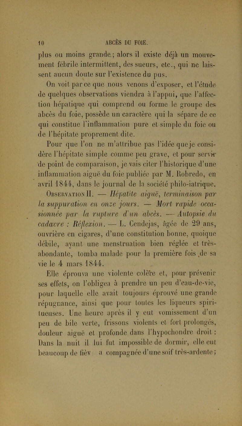 plus ou moins grande ; alors il existe déjà un mouve- ment fébrile intermittent, des sueurs, etc., qui ne lais- sent aucun doute sur l’existence du pus. On voit parce que nous venons d’exposer, et l’étude de quelques observations viendra à l’appui, que l’affec- tion hépatique qui comprend ou forme le groupe des abcès du foie, possède un caractère qui la sépare de ce qui constitue l’inflammation pure et simple du foie ou de l’hépitate proprement dite. Pour que l’on ne m’attribue pas l’idée que je consi- dère l’hépitate simple comme peu grave, et pour servir de point de comparaison, je vais citer l’historique d’une inflammation aiguë du foie publiée par M. Robredo, en avril 1844, dans le journal de la société philo-iatrique. Observation II. — Hépatite aiguë, terminaison par la suppuration en onze jours. — Mort rapide occa- sionnée par la rupture d'un abcès. — Autopsie du cadavre : Réflexion. — L. Cendejas, âgée de 29 ans, ouvrière en cigares, d’une constitution bonne, quoique débile, ayant une menstruation bien réglée et très- abondante, tomba malade pour la première fois ,de sa vie le 4 mars 1844. Elle éprouva une violente colère et, pour prévenir ses effets, on l’obligea à prendre un peu d’eau-de-vie, pour laquelle elle avait toujours éprouvé une grande répugnance, ainsi que pour Loules les liqueurs spiri- tueuses. Une heure après il y eut vomissement d’un peu de bile verte, frissons violents et fort prolongés, douleur aiguë et profonde dans 1 bypochondre droit : Dans la nuit il lui fut impossible de dormir, elle eut beaucoup de fièv a eompagnée d’une soif très-ardente ;