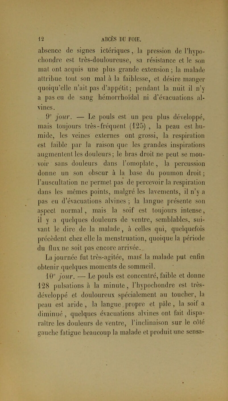 absence de signes ictériques, la pression de l’hypo- chondre est très-douloureuse, sa résislance et le son mat ont acquis une plus grande extension; la malade attribue tout son mal à la faiblesse, et désire manger quoiqu’elle n’ait pas d’appétit; pendant la nuit il n’y a pas eu de sang hémorrhoidal ni d’évacuations al* vines. 9e jour. — Le pouls est un peu plus développé, mais toujours très-fréquent (125) , la peau est hu- mide, les veines externes ont grossi, la respiration est faible par la raison que les grandes inspirations augmentent les douleurs; le bras droit ne peut se mou- voir sans douleurs dans l’omoplate, la percussion donne un son obscur à la base du poumon droit; l’auscultation ne permet pas de percevoir la respiration dans les mêmes points, malgré les lavements, il n’y a pas eu d’évacuations alvines ; la langue présente son aspect normal, mais la soif est toujours intense, il y a quelques douleurs de ventre, semblables, sui- vant le dire de la malade, à celles qui, quelquefois précèdent chez elle la menstruation, quoique la période du flux ne soit pas encore arrivée. La journée fut très-agitée, mais' la malade put enfin obtenir quelques moments de sommeil. 10e jour. — Le pouls est concentré, faible et donne 128 pulsations à la minute, l’hypochondre est très- développé et douloureux spécialement au toucher, la peau est aride, la langue propre et pâle, la soif a diminué , quelques évacuations alvines ont fait dispa- raître les douleurs de ventre, l’inclinaison sur le côté gauche fatigue beaucoup la malade et produit une sensa-