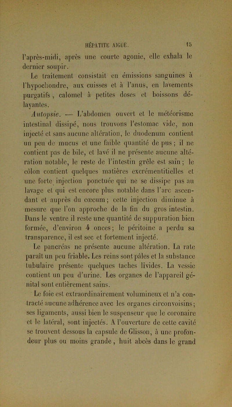 l’après-midi, après une courte agonie, elle exhala le dernier soupir. Le traitement consistait en émissions sanguines à l'hypochondre, aux cuisses et à l’anus, en lavements purgatifs, calomel à petites doses et boissons dé- layantes. Autopsie. ■— L’abdomen ouvert et le météorisme intestinal dissipé, nous trouvons l’estomac vide, non injecté et sans aucune altération, le duodénum contient un peu de mucus et une faible quantité de pus ; il ne contient pas de bile, et lavé il ne présente aucune alté- ration notable, le reste de l’intestin grêle est sain ; le côlon contient quelques matières excrémenlitielles cl une forte injection ponctuée qui ne se dissipe pas au lavage et qui est encore plus notable dans l’arc ascen- dant et auprès du cæcum; cette injection diminue à mesure que l’on approche de la fin du gros intestin. Dans le ventre il reste une quantité de suppuration bien formée, d’environ 4 onces; le péritoine a perdu sa transparence, il est sec et fortement injecté. Le pancréas 11e présente aucune altération. La rate paraît un peu friable. Les reins sont pâles et la substance tubulaire présente quelques taches livides. La vessie contient un peu d’urine. Les organes de l’appareil gé- nital sont entièrement sains. Le foie est extraordinairement volumineux et 11’a con- tracté aucune adhérence avec les organes circonvoisins; scs ligaments, aussi bien le suspenseur que le coronaire et le latéral, sont injectés. À l’ouverture de celte cavité se trouvent dessous la capsule deGlisson, à une profon- deur plus ou moins grande, huit abcès dans le grand