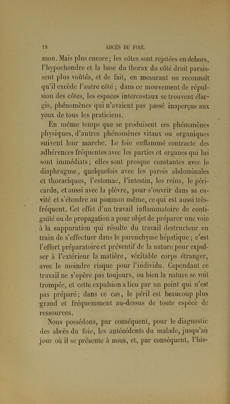 mon. Mais plus encore; les côtes sont rejetées en dehors, l’hypochondre et la base du thorax du côté droit parais- sent plus voûtés, et de fait, en mesurant on reconnaît qu’il excède l’autre côté ; dans ce mouvement de répul- sion des côtes, les espaces intercostaux se trouvent élar- gis, phénomènes qui n’avaient pas passé inaperçus aux yeux de tous les praticiens. En même temps que se produisent ces phénomènes ' physiques, d’autres phénomènes vitaux ou organiques suivent leur marche. Le foie enflammé contracte des adhérences fréquentes avec les parties et organes qui lui sont immédiats; elles sont presque constantes avec le diaphragme, quelquefois avec les parois abdominales et thoraciques, l’estomac, l’intestin, les reins, le péri- carde, et aussi avec la plèvre, pour s’ouvrir dans sa ca- vité et s’étendre au poumon même, ce qui est aussi très- fréquent. Cet effet d’un travail inflammatoire de conti- guïté ou de propagation a pour objet de préparer une voie à la suppuration qui résulte du travail destructeur en train de s’effectuer dans le parenchyme hépatique ; c’est l’effort préparatoire et préventif de la nature pour expul- ser à l’extérieur la matière, véritable corps étranger, avec le moindre risque pour l’individu. Cependant ce travail ne s’opère pas toujours, ou bien la nature se voit trompée, et celte expulsion a lieu par un point qui n’est pas préparé; dans ce cas, le péril est beaucoup plus grand el fréquemment au-dessus de toute espèce de ressources. Nous possédons, par conséquent, pour le diagnostic des abcès du foie, les antécédents du malade, jusqu’au jour où il se présente à nous, et, par conséquent, l’iiis-