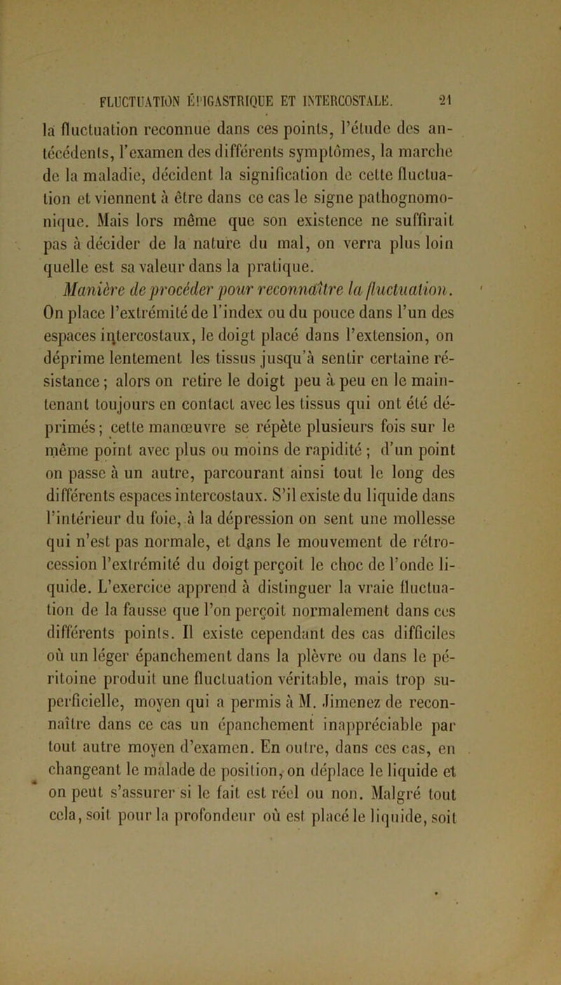 la fluctuation reconnue dans ces points, l’étude des an- técédents, l’examen des différents symptômes, la marche de la maladie, décident la signification de cette fluctua- tion et viennent à être dans ce cas le signe pathognomo- nique. Mais lors même que son existence ne suffirait pas à décider de la nature du mal, on verra plus loin quelle est sa valeur dans la pratique. Manière de procéder pour reconnaître la fluctuation. On place l’extrémité de l’index ou du pouce dans l’un des espaces intercostaux, le doigt placé dans l’extension, on déprime lentement les tissus jusqu’à sentir certaine ré- sistance ; alors on retire le doigt peu à peu en le main- tenant toujours en contact avec les tissus qui ont été dé- primés ; cette manœuvre se répète plusieurs fois sur le même point avec plus ou moins de rapidité ; d’un point on passe à un autre, parcourant ainsi tout le long des différents espaces intercostaux. S’il existe du liquide dans l’intérieur du foie, à la dépression on sent une mollesse qui n’est pas normale, et dans le mouvement de rétro- cession l’extrémité du doigt perçoit le choc de l’onde li- quide. L’exercice apprend à distinguer la vraie fluctua- tion de la fausse que l’on perçoit normalement dans ces différents points. Il existe cependant des cas difficiles où un léger épanchement dans la plèvre ou dans le pé- ritoine produit une fluctuation véritable, mais trop su- perficielle, moyen qui a permis à M. Jimenez de recon- naître dans ce cas un épanchement inappréciable par tout autre moyen d’examen. En outre, dans ces cas, en changeant le malade de position, on déplace le liquide et on peut s’assurer si le fait est réel ou non. Malgré tout cela, soit pour la profondeur où est placé le liquide, soit