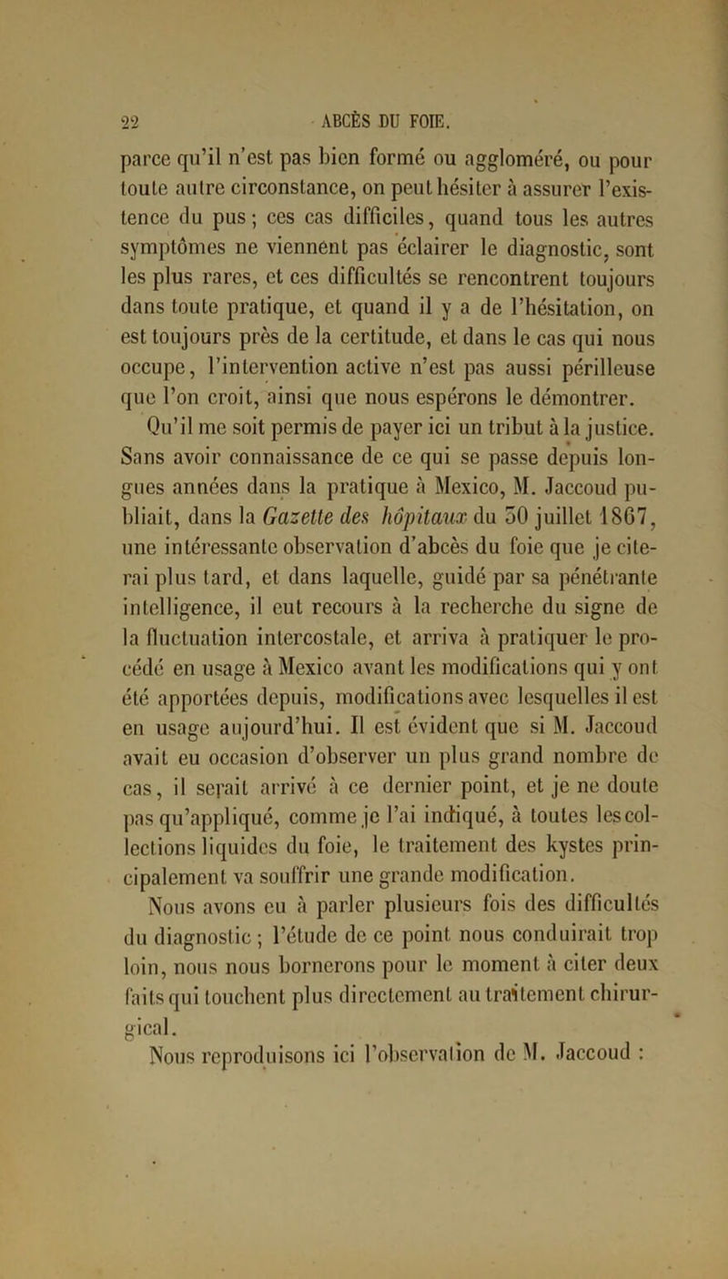 parce qu’il n’est pas bien formé ou aggloméré, ou pour toute autre circonstance, on peut hésiter à assurer l’exis- tence du pus ; ces cas difficiles, quand tous les autres symptômes ne viennent pas éclairer le diagnostic, sont les plus rares, et ces difficultés se rencontrent toujours dans toute pratique, et quand il y a de l’hésitation, on est toujours près de la certitude, et dans le cas qui nous occupe, l’intervention active n’est pas aussi périlleuse que l’on croit, ainsi que nous espérons le démontrer. Qu’il me soit permis de payer ici un tribut à la justice. Sans avoir connaissance de ce qui se passe depuis lon- gues années dans la pratique à Mexico, M. Jaccoud pu- bliait, dans la Gazette des hôpitaux du 50 juillet 1867, une intéressante observation d’abcès du foie que je cite- rai plus tard, et dans laquelle, guidé par sa pénétrante intelligence, il eut recours à la recherche du signe de la fluctuation intercostale, et arriva à pratiquer le pro- cédé en usage à Mexico avant les modifications qui y ont été apportées depuis, modifications avec lesquelles il est en usage aujourd’hui. Il est évident que si M. Jaccoud avait eu occasion d’observer un plus grand nombre de cas, il serait arrivé à ce dernier point, et je ne doute pas qu’appliqué, comme je l’ai indiqué, cà toutes lescol- lections liquides du foie, le traitement des kystes prin- cipalement va souffrir une grande modification. Nous avons eu à parler plusieurs fois des difficultés du diagnostic ; l’étude de ce point nous conduirait trop loin, nous nous bornerons pour le moment à citer deux faits qui touchent plus directement au traitement chirur- gical. Nous reproduisons ici l’observation de M. Jaccoud :