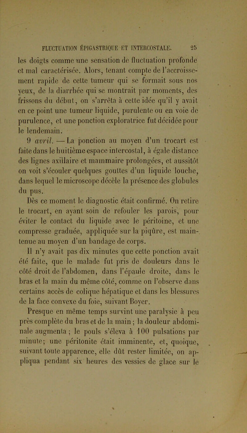 les doigts comme une sensation de fluctuation profonde et mal caractérisée. Alors, tenant compte de l’accroisse- ment rapide de celte tumeur qui se formait sous nos yeux, de la diarrhée qui se montrait par moments, des frissons du début, on s’arrêta à cette idée qu’il y avait en ce point une tumeur liquide, purulente ou en voie de purulence, et une ponction exploratrice fut décidée pour le lendemain. 9 avril. — La ponction au moyen d’un trocart est failedans le huitième espace intercostal, à égale distance des lignes axillaire et mammaire prolongées, et aussitôt on voit s’écouler quelques gouttes d’un liquide louche, dans lequel le microscope décèle la présence des globules du pus. Dès ce moment le diagnostic était confirmé. On retire le trocart, en ayant soin de refouler les parois, pour éviter le contact du liquide avec le péritoine, et une compresse graduée, appliquée sur la piqûre, est main- tenue au moyen d’un bandage de corps. Il n’y avait pas dix minutes que cette ponction avait été faite, que le malade fut pris de douleurs dans le côté droit de l’abdomen, dans l’épaule droite, dans le bras et la main du même côté, comme on l’observe dans certains accès de colique hépatique et dans les blessures de la face convexe du foie, suivant Boyer. Presque en même temps survint une paralysie à peu près complète du bras et de la main ; la douleur abdomi- nale augmenta ; le pouls s’éleva à 100 pulsations par minute; une péritonite était imminente, et, quoique, suivant toute apparence, elle dût rester limitée, on ap- pliqua pendant six heures des vessies de glace sur le