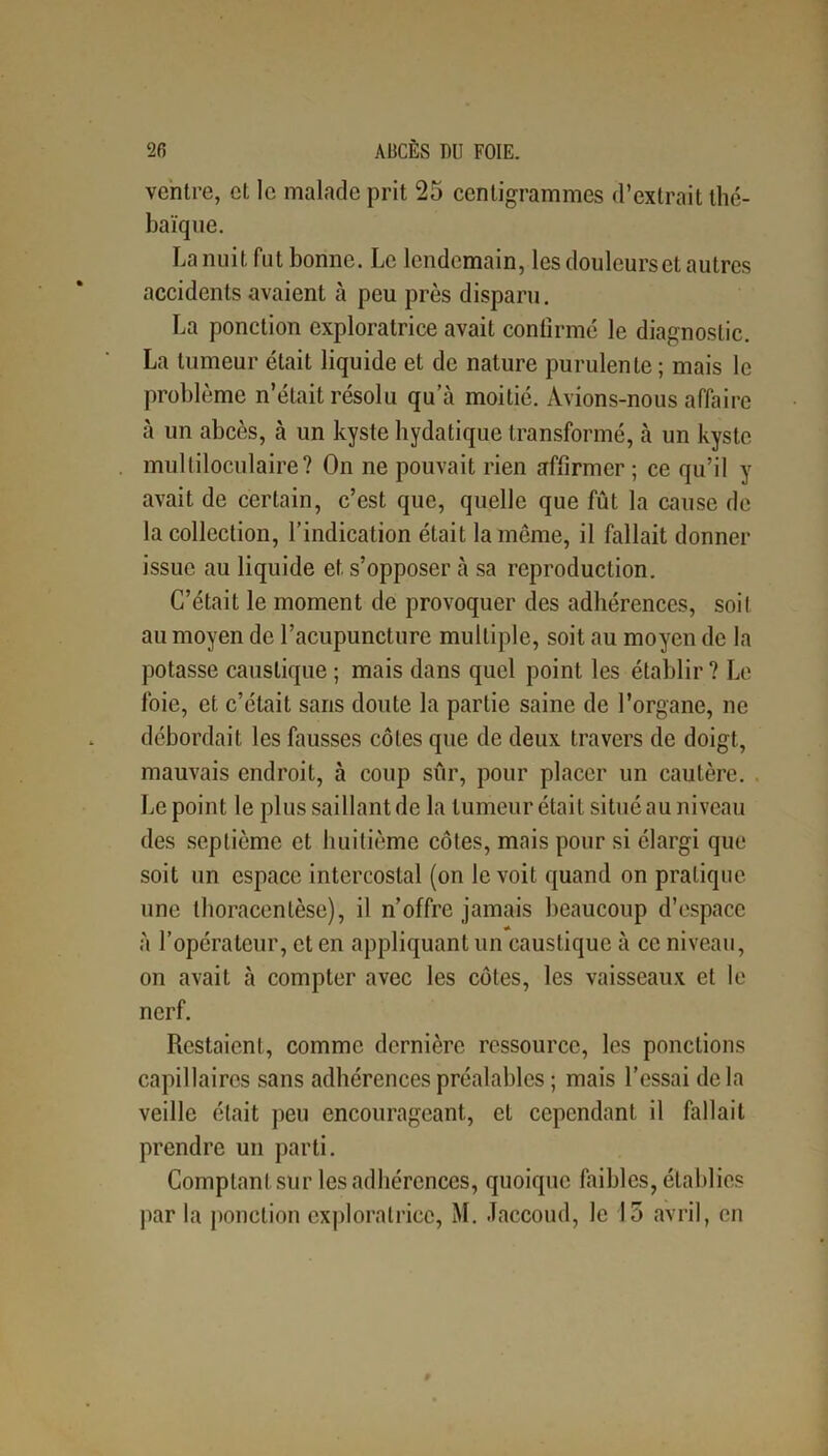 ventre, et le malade prit 25 centigrammes d’extrait thc- baïque. La nuit fut bonne. Le lendemain, les douleurs et autres accidents avaient à peu près disparu. La ponction exploratrice avait confirmé le diagnostic. La tumeur était liquide et de nature purulente; mais le problème n’était résolu qu’à moitié. Avions-nous affaire à un abcès, à un kyste hydatique transformé, à un kyste multiloculaire? On ne pouvait rien affirmer ; ce qu’il y avait de certain, c’est que, quelle que fût la cause de la collection, l’indication était la même, il fallait donner issue au liquide et s’opposer à sa reproduction. C’était le moment de provoquer des adhérences, soit au moyen de l’acupuncture multiple, soit au moyen de la potasse caustique ; mais dans quel point les établir? Le foie, et c’était sans doute la partie saine de l’organe, ne débordait les fausses côtes que de deux travers de doigt, mauvais endroit, à coup sur, pour placer un cautère. Le point le plus saillant de la tumeur était situé au niveau des septième et huitième côtes, mais pour si élargi que soit un espace intercostal (on le voit quand on pratique une tlioracenlèse), il n’offre jamais beaucoup d’espace à l’opérateur, et en appliquant un caustique à ce niveau, on avait à compter avec les côtes, les vaisseaux et le nerf. Restaient, comme dernière ressource, les ponctions capillaires sans adhérences préalables ; mais l’essai delà veille était peu encourageant, et cependant il fallait prendre un parti. Comptant sur les adhérences, quoique faibles, établies par la ponction exploratrice, M. Jaccoud, le 15 avril, en