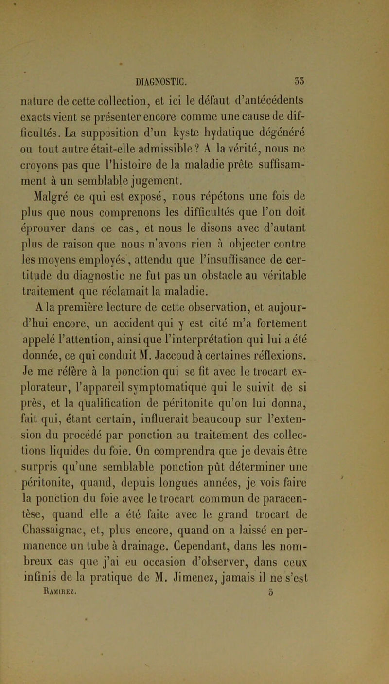 nature de cette collection, et ici le défaut d’antécédents exacts vient se présenter encore comme une cause de dif- ficultés. La supposition d’un kyste hydatique dégénéré ou tout autre était-elle admissible? A la vérité, nous ne croyons pas que l’histoire de la maladie prêle suffisam- ment à un semblable jugement. Malgré ce qui est exposé, nous répétons une fois de plus que nous comprenons les difficultés que l’on doit éprouver dans ce cas, et nous le disons avec d’autant plus de raison que nous n’avons rien à objecter contre les moyens employés, attendu que l’insuffisance de cer- titude du diagnostic ne fut pas un obstacle au véritable traitement que réclamait la maladie. A la première lecture de cette observation, et aujour- d’hui encore, un accident qui y est cité m’a fortement appelé l’attention, ainsique l’interprétation qui lui a été donnée, ce qui conduit M. Jaccoud à certaines réflexions. Je me réfère à la ponction qui se fit avec le trocart ex- plorateur, l’appareil symptomatique qui le suivit de si près, et la qualification de péritonite qu’on lui donna, fait qui, étant certain, influerait beaucoup sur l’exten- sion du procédé par ponction au traitement des collec- tions liquides du foie. On comprendra que je devais être surpris qu’une semblable ponction pût déterminer une péritonite, quand, depuis longues années, je vois faire la ponclion du foie avec le trocart commun de paracen- tèse, quand elle a été faite avec le grand trocart de Chassaignac, et, plus encore, quand on a laissé en per- manence un tube à drainage. Cependant, dans les nom- breux cas que j’ai eu occasion d’observer, dans ceux infinis de la pratique de M. Jimenez, jamais il ne s’est Ramiiiez. 5