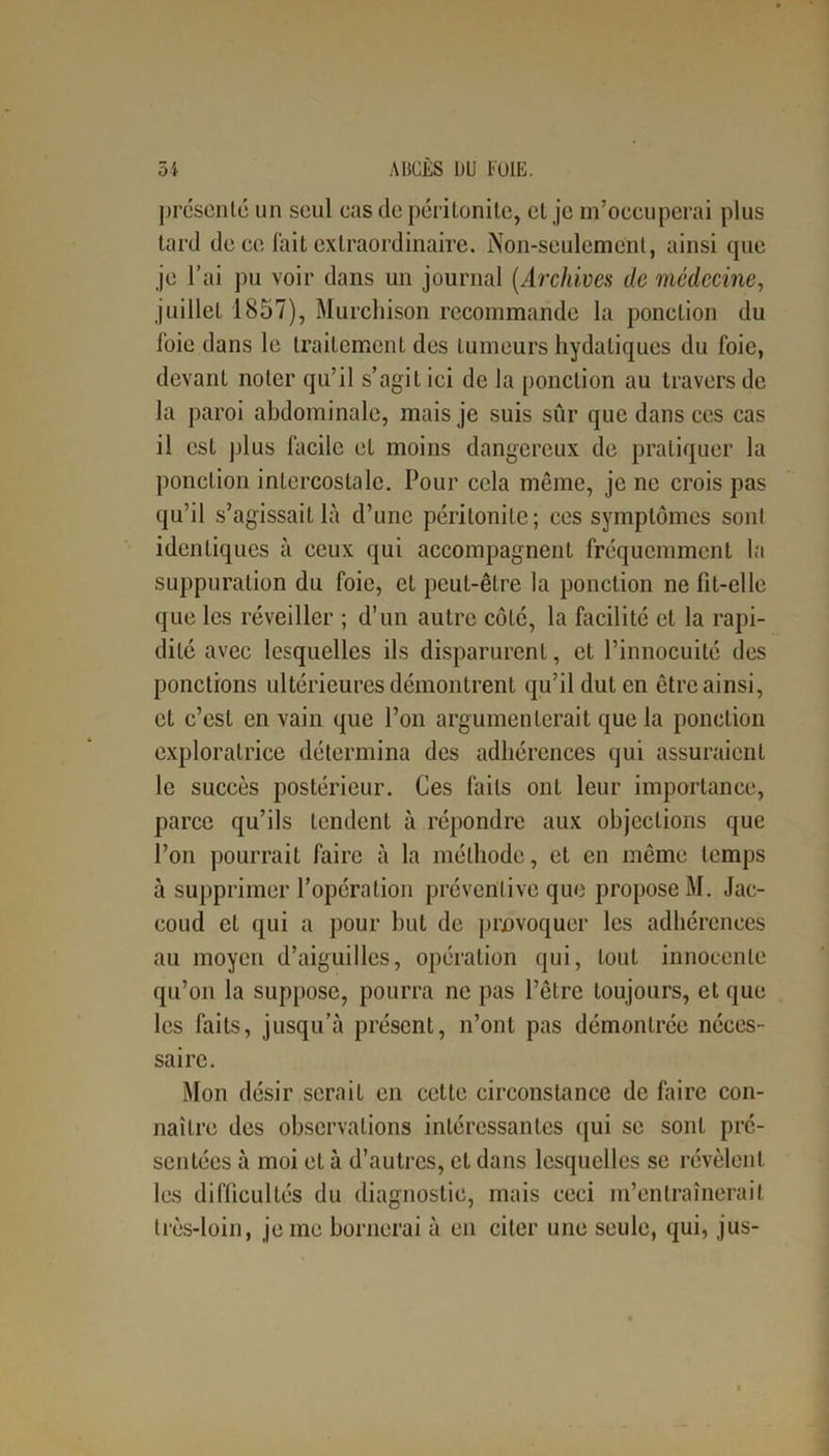 présente un seul cas de péritonite, et je m’occuperai plus tard de ce fait extraordinaire. Non-seulement, ainsi que je l’ai pu voir dans un journal (Archives de médecine, juillet 1857), Murchison recommande la ponction du foie dans le traitement des tumeurs hydatiques du foie, devant noter qu’il s’agit ici de la ponction au travers de la paroi abdominale, mais je suis sûr que dans ces cas il est plus facile et moins dangereux de pratiquer la ponction intercostale. Pour cela même, je ne crois pas qu’il s’agissait là d’une péritonite; ces symptômes sont identiques à ceux qui accompagnent fréquemment la suppuration du foie, et peut-être la ponction ne fit-elle que les réveiller ; d’un autre côté, la facilité et la rapi- dité avec lesquelles ils disparurent, et l’innocuité des ponctions ultérieures démontrent qu’il dut en être ainsi, et c’est en vain que l’on argumenterait que la ponction exploratrice détermina des adhérences qui assuraient le succès postérieur. Ces faits ont leur importance, parce qu’ils tendent à répondre aux objections que l’on pourrait faire à la méthode, et en même temps à supprimer l’opération préventive que propose M. Jac- coud et qui a pour but de provoquer les adhérences au moyen d’aiguilles, opération qui, tout innocente qu’on la suppose, pourra ne pas l’être toujours, et que les faits, jusqu’à présent, n’ont pas démontrée néces- saire. Mon désir serait en celte circonstance de faire con- naître des observations intéressantes qui se sont pré- sentées à moi et à d’autres, et dans lesquelles se révèlent les difficultés du diagnostic, mais ceci m’entraînerait très-loin, je me bornerai à en citer une seule, qui, jus-