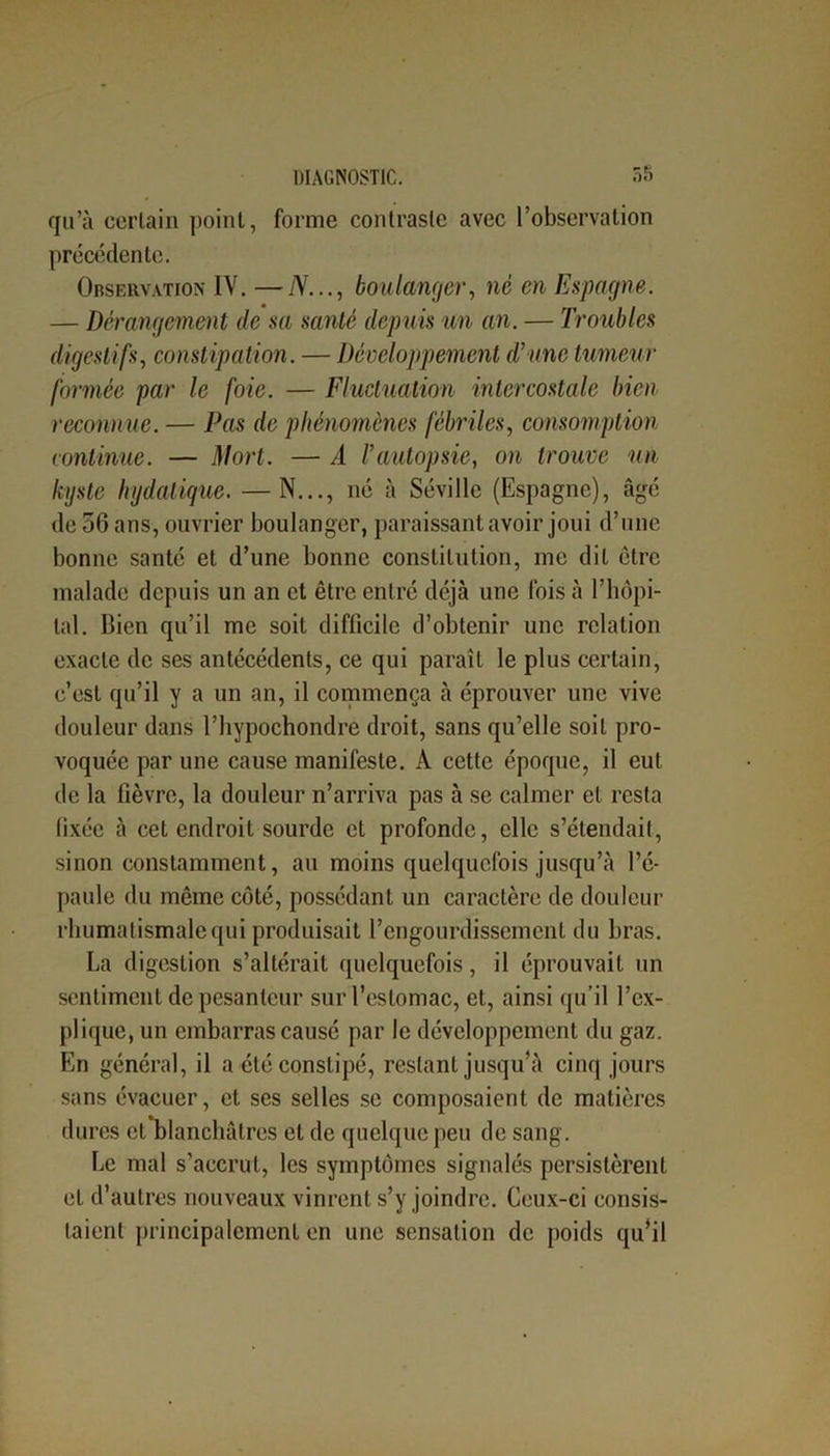 qu’à certain point, forme contraste avec l’observation précédente. Observation IV. —N..., boulanger, né en Espagne. — Dérangement de sa santé depuis un an. — Troubles digestifs, constipation. — Développement d’une tumeur formée par le foie. — Fluctuation intercostale bien reconnue. — Pas de phénomènes fébriles, consomption continue. — Mort. — A l’autopsie, on trouve un kyste bydatique. —N..., né à Séville (Espagne), âgé de 56 ans, ouvrier boulanger, paraissant avoir joui d’une bonne santé et d’une bonne constitution, me dit être malade depuis un an et être entré déjà une fois à l’hôpi- tal. Bien qu’il me soit difficile d’obtenir une relation exacte de ses antécédents, ce qui paraît le plus certain, c’est qu’il y a un an, il commença à éprouver une vive douleur dans l’hypochondre droit, sans qu’elle soit pro- voquée par une cause manifeste. À cette époque, il eut de la fièvre, la douleur n’arriva pas à se calmer et resta fixée à cet endroit sourde et profonde, elle s’étendait, sinon constamment, au moins quelquefois jusqu’à l’é- paule du même côté, possédant un caractère de douleur rhumatismale qui produisait l’engourdissement du bras. La digestion s’altérait quelquefois, il éprouvait un sentiment de pesanteur sur l’estomac, et, ainsi qu’il l’ex- plique, un embarras causé par le développement du gaz. En général, il a été constipé, restant jusqu’à cinq jours sans évacuer, et ses selles se composaient de matières dures ett*blanchâtres et de quelque peu de sang. Le mal s’accrut, les symptômes signalés persistèrent et d’autres nouveaux vinrent s’y joindre. Ceux-ci consis- taient principalement en une sensation de poids qu’il