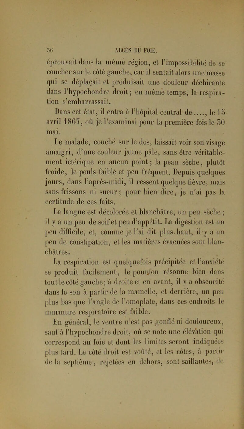 éprouvait dans la même région, et l’impossibilité de se coucher sur le côté gauche, car il sentait alors une masse qui se déplaçait et produisait une douleur déchirante dans l’hypochondre droit; en même temps, la respira- tion s’embarrassait. Dans cet état, il entra à l’hôpital central de le 15 avril 1807, où je l’examinai pour la première fois le 50 mai. Le malade, couché sur le dos, laissait voir son visage amaigri, d’une couleur jaune pâle, sans être véritable- ment ictérique en aucun point; la peau sèche, plutôt froide, le pouls faible et peu fréquent. Depuis quelques jours, dans l’après-midi, il ressent quelque fièvre, mais sans frissons ni sueur; pour bien dire, je n’ai pas la certitude de ces faits. La langue est décolorée et blanchâtre, un peu sèche ; il y a un peu de soif et peu d’appétit. La digestion est un peu difficile, et, comme je l’ai dit plus, haut, il y a un peu de constipation, et les matières évacuées sont blan- châtres. La respiration est quelquefois précipitée et l’anxiété se produit facilement, le poumon résonne bien dans tout le côté gauche; à droite et en avant, il y a obscurité clans le son à partir de la mamelle, et derrière, un peu plus bas que l’angle de l’omoplate, dans ces endroits le murmure respiratoire est faible. En général, le ventre n’est pas gonflé ni douloureux, sauf à l’hypochondre droit, où se note une élévation qui correspond au foie et dont les limites seront indiquées plus lard. Le côté droit est voûté, et les côtes, à partir de la septième , rejetées en dehors, sont saillantes, de