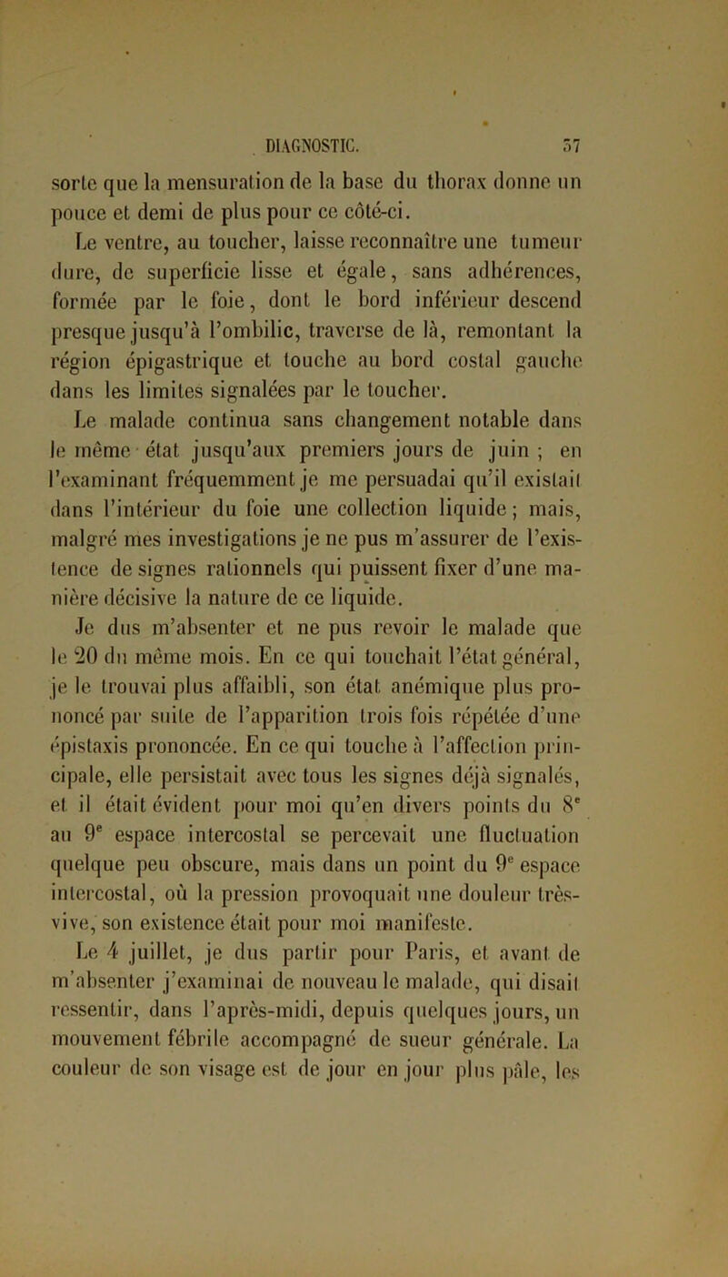 sorle que la mensuration de la base du thorax donne un pouce et demi de plus pour ce côté-ci. Le ventre, au toucher, laisse reconnaître une tumeur dure, de superficie lisse et égale, sans adhérences, formée par le foie, dont le bord inférieur descend presque jusqu’à l’ombilic, traverse de là, remontant la région épigastrique et touche au bord costal gauche dans les limites signalées par le toucher. Le malade continua sans changement notable dans le même état jusqu’aux premiers jours de juin ; en l’examinant fréquemment je me persuadai qu’il exislail dans l’intérieur du foie une collection liquide; mais, malgré mes investigations je ne pus m’assurer de l’exis- tence de signes rationnels qui puissent fixer d’une ma- nière décisive la nature de ce liquide. Je dus m’absenter et ne pus revoir le malade que le 20 du même mois. En ce qui touchait l’état général, je le trouvai plus affaibli, son état anémique plus pro- noncé par suite de l’apparition trois fois répétée d’une épistaxis prononcée. En ce qui louche à l’affection prin- cipale, elle persistait avec tous les signes déjà signalés, et il était évident pour moi qu’en divers points du 8e au 9e espace intercostal se percevait une fluctuation quelque peu obscure, mais dans un point du 9e espace intercostal, où la pression provoquait une douleur très- vive, son existence était pour moi manifeste. Le 4 juillet, je dus partir pour Paris, et avant de m’absenter j’examinai de nouveau le malade, qui disail ressentir, dans l’après-midi, depuis quelques jours, un mouvement fébrile accompagné de sueur générale. La couleur de son visage est de jour en jour plus pâle, les