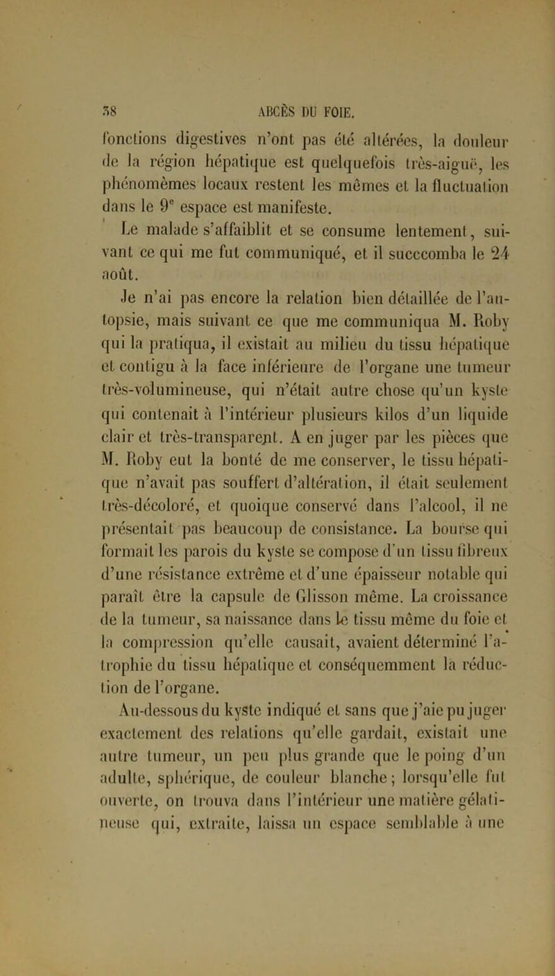 fonctions digestives n’ont pas été altérées, la douleur de la région hépatique est quelquefois très-aiguë, les phénomèmes locaux restent les mêmes et la fluctuation dans le 9e espace est manifeste. Le malade s’affaiblit et se consume lentement, sui- vant ce qui me fut communiqué, et il succcomba le 24 août. Je n’ai pas encore la relation bien détaillée de l’au- topsie, mais suivant ce que me communiqua M. Roby qui la pratiqua, il existait au milieu du tissu hépatique et contigu à la face inférieure de l’organe une tumeur très-volumineuse, qui n’était autre chose qu’un kyste qui contenait à l’intérieur plusieurs kilos d’un liquide clair et très-transparejit. À en juger par les pièces que M. Roby eut la bonté de me conserver, le tissu hépati- que n’avait pas souffert d’altération, il était seulement très-décoloré, et quoique conservé dans l’alcool, il ne présentait pas beaucoup de consistance. La bourse qui formait les parois du kyste se compose d’un tissu fibreux d’une résistance extrême cl d’une épaisseur notable qui paraît être la capsule de Glisson même. La croissance de la tumeur, sa naissance dans Le tissu même du foie et la compression qu’elle causait, avaient déterminé l'a- trophie du tissu hépatique et conséquemment la réduc- tion de l’organe. Au-dessous du kyste indiqué et sans que j’aie pu juger exactement des relations qu’elle gardait, existait une autre tumeur, un peu plus grande que le poing d’un adulte, sphérique, de couleur blanche; lorsqu’elle fut ouverte, on trouva dans l’intérieur une matière gélati- neuse qui, extraite, laissa un espace semblable à une