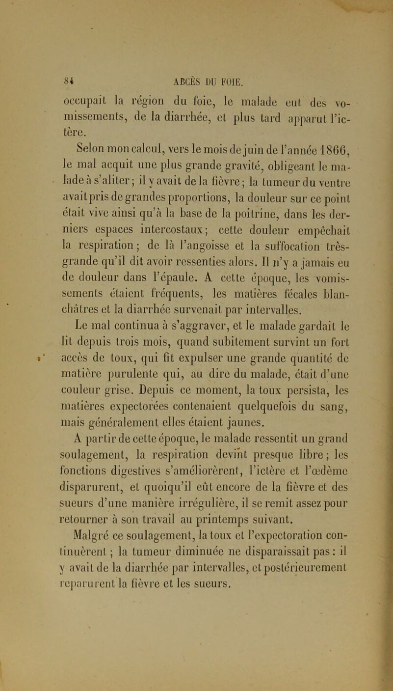 occupait la région du foie, le malade eut des vo- missements, de la diarrhée, et plus lard apparut l’ic- tère. Selon mon calcul, vers le mois de juin de l’année 186G, le mal acquit une plus grande gravité, obligeant le ma- lade a s’aliter; il y avait de la fièvre; la tumeur du ventre avait pris degrandes proportions, la douleur sur ce point était vive ainsi qu’à la base de la poitrine, dans les der- niers espaces intercostaux; cette douleur empêchait la respiration ; de là l’angoisse et la suffocation très- grande qu’il dit avoir ressenties alors. Il n’y a jamais eu de douleur dans l’épaule. A cette époque, les vomis- sements étaient fréquents, les matières fécales blan- châtres et la diarrhée survenait par intervalles. Le mal continua à s’aggraver, et le malade gardait le lit depuis trois mois, quand subitement survint un fort accès de toux, qui fit expulser une grande quantité de matière purulente qui, au dire du malade, était d’une couleur grise. Depuis ce moment, la toux persista, les matières expectorées contenaient quelquefois du sang, mais généralement elles étaient jaunes. A partir de cette époque, le malade ressentit un grand soulagement, la respiration devint presque libre; les fonctions digestives s’améliorèrent, l’ictère et l’œdème disparurent, et quoiqu’il eût encore de la fièvre et des sueurs d’une manière irrégulière, il se remit assez pour retourner à son travail au printemps suivant. Malgré ce soulagement, la toux et l’expectoration con- tinuèrent ; la tumeur diminuée ne disparaissait pas: il y avait de la diarrhée par intervalles, et postérieurement reparurent la lièvre et les sueurs.