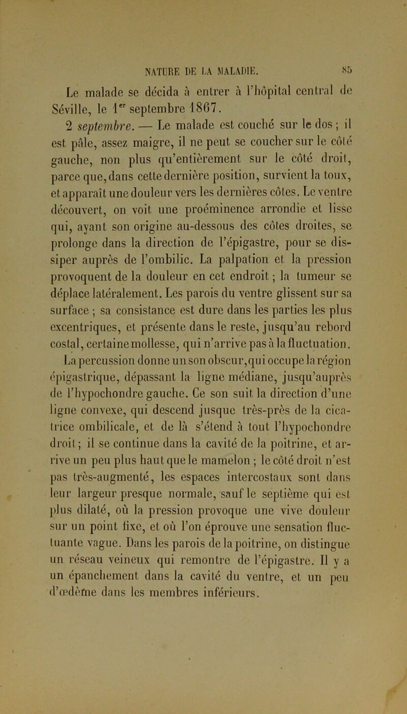 Le malade se décida à entrer à l’hôpital central de Séville, le 1er septembre 1SG7. 2 septembre. — Le malade est couché sur le dos ; il est pâle, assez maigre, il ne peut se coucher sur le côté gauche, non plus qu’entièrcment sur le côté droit, parce que, dans cette dernière position, survient la toux, et apparaît une douleur vers les dernières côtes. Le ventre découvert, on voit une proéminence arrondie et lisse qui, ayant son origine au-dessous des côtes droites, se prolonge dans la direction de l’épigastre, pour se dis- siper auprès de l’ombilic. La palpation et la pression provoquent de la douleur en cet endroit ; la tumeur se déplace latéralement. Les parois du ventre glissent sur sa surface ; sa consistance est dure dans les parties les plus excentriques, et présente dans le reste, jusqu’au rebord costal, certaine mollesse, qui n'arrive pas à la fluctuation. La percussion donne un son obscur,qui occupe la région épigastrique, dépassant la ligne médiane, jusqu’auprès de l’hypochondre gauche. Ce son suit la direction d’une ligne convexe, qui descend jusque très-près de la cica- Ilice ombilicale, et de là s’étend à tout l’hypochondre droit ; il se continue dans la cavité de la poitrine, et ar- rive un peu plus haut que le mamelon ; le côté droit n’est pas irès-augmenté, les espaces intercostaux sont dans leur largeur presque normale, sauf le septième qui est plus dilaté, où la pression provoque une vive douleur sur un point lixe, et où l’on éprouve une sensation fluc- tuante vague. Dans les parois de la poitrine, on distingue un réseau veineux qui remontre de l’épigastre. Il y a un épanchement dans la cavité du ventre, et un peu d'oedème dans les membres inférieurs.