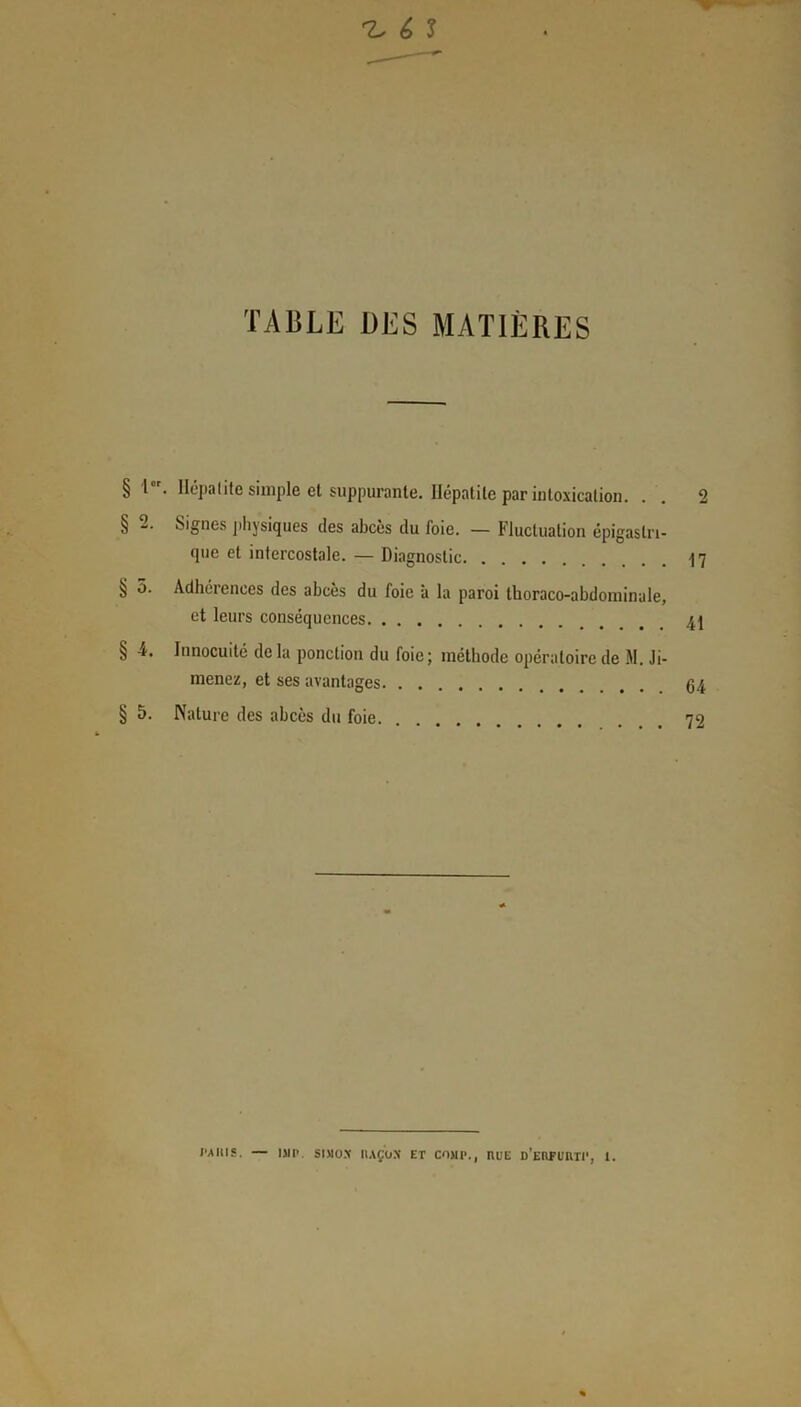 ^ ê ? TABLE DES MATIÈRES § Ier. Ilépalite simple et suppurante. Hépatite par intoxication. § 2. Signes physiques des abcès du foie. — Fluctuation épigastri- que et intercostale. — Diagnostic § 5. Adhérences des abcès du foie à la paroi thoraco-abdominale, et leurs conséquences § 4. Innocuité delà ponction du foie; méthode opératoire de M. Ji- menez, et ses avantages § 5. Nature des abcès du foie. 2 17 41 64 72 l’AItlS. — ISIP. SIMON' I1AÇOX ET COJIP., RUE d’eUFUUTI*, 1.