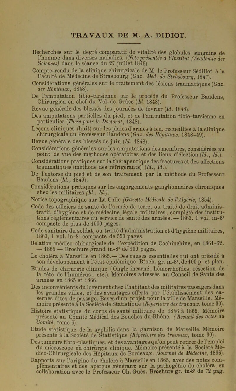 TRAVAUX DE M. A. DIDIOT. Recherches sur le degré comparatif de vitalité des globules sanguins de l’homme dans diverses maladies. (Note présentée à l’Institut (Académie des Sciencesj dans la séance du 27 juillet 1846). Compte-rendu de la clinique chirurgicale de M. le Professeur Sédillot à la Faculté de Médecine de Strasbourg (Gaz. Méd. de Strasbourg, 1847). Considérations générales sur le traitement des lésions traumatiques (Gaz. des Hôpitaux, 1848). De l’amputation tibio-tarsienne par le procédé du Professeur Baudens, Chirurgien en chef du Val-de-Grâce (ld. 1848). Revue générale des blessés des journées de février (Id. 1848). Des amputations partielles du pied, et de l'amputation tibio-tarsienne en particulier (Thèse pour le Doctorat, 1848). Leçons cliniques (huit) sur les plaies d’armes à feu, recueillies à la clinique chirurgicale du Professeur Baudens (Gaz. des Hôpitaux, 1848-49). Revue générale des blessés de juin (Id. 1848). Considérations générales sur les amputations des membres, considérées au point de vue des méthodes opératoires et des lieux d’élection (Id., Id.). Considérations pratiques sur la thérapeutique des fractures et des affections traumatiques (méthode des réfrigérants) (Id., Id.). De l’entorse du pied et de son traitement par la méthode du Professeur Baudens (Id., 1849). Considérations pratiques sur les engorgements ganglionnaires chroniques chez les militaires (ld., Id.). Notice topographique sur La Calle (Gazette Médicale de l’Algérie, 1854). Gode des officiers de santé de l’armée de terre, ou traité de droit adminis- tratif, d’hygiène et de médecine légale militaires, complété des institu- tions réglementaires du service de santé des armées. — 1863. 1 vol. in-S compacte de plus de 1000 pages. Code sanitaire du soldat, ou traité d’administration et d’hygiène militaires, 1863, 1 vol. in-8° compacte de 550 pages. Relation médico-chirurgicale de l’expédition de Cochinchine, en 1861-62. — 1865 — Brochure grand in-8° de 100 pages. Le choléra à Marseille en 1865.— Des causes essentielles qui ont présidé à son développement à l’état épidémique. Bfoch. gr. in-8°. de 100 p. et plan. Etudes de chirurgie clinique (Ongle incarné, hémorrhoïdes, résection de la tête de l’humérus, etc.). Mémoires adressés au Conseil de Santé des armées en 1865 et 1866. Des inconvénients du logement chez l’habitant des militaires passagers dans les grandes villes, et des avantages offerts par l’établissement des ca- sernes dites de passage. Bases d’un projet pour la ville de Marseille. Mé- moire présenté à la Société de Statistique (Répertoire des travaux, tome 30). Histoire statistique du corps de santé militaire de 1846 à 1865. Mémoire présenté au Comité Médical des Bouches-du-Rhône. ( Recueil des actes du Comité, tome 6). Etude statistique de la syphilis dans la garnison de Marseille. Mémoire présenté a la Société de Statistique (Répertoire des travaux, tome 30). Des tumeurs fibro-plastiques, et des avantages qu’on peut retirer de l’emploi du microscope en chirurgie clinique. Mémoire présenté a la Société Mé- dico-Chirurgicale des Hôpitaux de Bordeaux. (Journal de Médecine, 1866). Rapports sur l’origine du choléra h Marseille en 1865, avec des notes com- plémentaires et des aperçus généraux sur la pathogénie du choléra, en collaboration avec le Professeur Ch. Guè9. Brochure gr. in*8* de 72 pag.