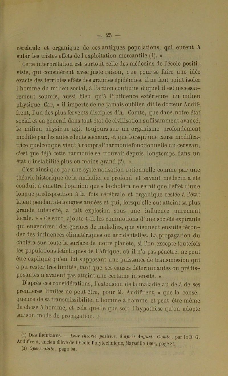 cérébrale et organique de ces antiques populations, qui eurent à subir les tristes effets de l'exploitation mercantile (1). » Cette interprétation est surtout celle des médecins de l’école positi- viste, qui considèrent avec juste raison, que pour se faire une idée exacte des terribles effets des grandes épidémies, il ne faut point isoler l’homme du milieu social, à l’action continue duquel il est nécessai- rement soumis, aussi bien qu’à l’influence extérieure du milieu physique. Car, « il importe de ne jamais oublier, dit le docteur Audif- freut, l’un des plus fervents disciples d’A. Comte, que dans notre état social et en général dans tout état de civilisation suffisamment avancé, le milieu physique agit toujours sur un organisme profondément modifié par les antécédents sociaux, et que lorsqu’une cause modifica- trice quelconque vient à romprerharmoniefonctionnelle du cerveau, c’est que déjà cette harmonie se trouvait depuis longtemps dans un état d’instabilité plus ou moins grand (2). » C’est ainsi que par une systématisation rationnelle comme par une théorie historique delà maladie, ce profond et savant médecin a été conduit à émettre l’opinion que « le choléra ne serait que l’effet d’une longue prédisposition à la fois cérébrale et organique restée à l’état latent pendant de longues années et qui, lorsqu’elle eut atteint sa plus grande intensité, a fait explosion sous une influence purement locale. » « Ce sont, ajoute-t-il, les commotions d’une société expirante qui engendrent des germes de maladies, que viennent ensuite fécon- der des influences climatériques ou accidentelles. La propagation du choléra sur toute la surface de notre planète, si l’on excepte toutefois les populations fétichiques de l’Afrique, où il n’a pas pénétré, ne peut être expliqué qu’en lui supposant une puissance de transmission qui a pu rester très limitée, tant que ses causes déterminantes ou prédis- posantes n’avaient pas atteint une certaine intensité. » D’après ces considérations, l’extension de la maladie au delà de ses premières limites ne peut être, pour M. Audiffrent, « que la consé- quence de sa transmissibilité, d’homme à homme et peut-être même de chose à homme, et cela quelle que soit l’hypothèse qu’on adopte sur son mode de propagation. » (1) Des Épidémies. — Leur théorie positive, d’après Auguste Comte, par lcDrG. Audiflrent, ancien élève de l'École Polytechnique, Marseille 1866, page 8t. (2) Opéré citato, page 30.