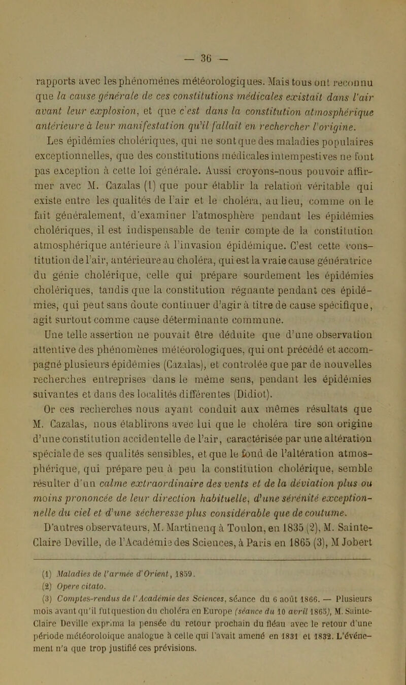 rapports avec les phénomènes météorologiques. Mais tous ont reconnu que la cause générale de ces constitutions médicales existait dans l’air avant leur explosion, et que cest dans la constitution atmosphérique antérieure à leur manifestation qu'il fallait en rechercher l'origine. Les épidémies cholériques, qui ne sont que des maladies populaires exceptionnelles, que des constitutions médicales intempestives ne font pas exception à cette loi générale. Aussi croyons-nous pouvoir affir- mer avec M. Gazalas (l) que pour établir la relation véritable qui existe entre les qualités de l'air et le choléra, au lieu, comme on le fait généralement, d'examiner l’atmosphère pendant les épidémies cholériques, il est indispensable de tenir compte de la constitution atmosphérique antérieure à l’invasion épidémique. C’est cette cons- titution de l’air, antérieure au choléra, qui est la vraie cause génératrice du génie cholérique, celle qui prépare sourdement les épidémies cholériques, tandis que la constitution régnante pendant ces épidé- mies, qui peut sans doute continuer d’agir à titre de cause spécifique, agit surtout comme cause déterminante commune. Une telle assertion ne pouvait être déduite que d’une observation attentive des phénomènes météorologiques, qui ont précédé et accom- pagné plusieurs épidémies (Cazalas), et contrôlée que par de nouvelles recherches entreprises dans le même sens, pendant les épidémies suivantes et dans des localités différentes (Didiot). Or ces recherches nous ayant conduit aux mêmes résultats que M. Cazalas, nous établirons avec lui que le choléra tire son origine d’une constitution accidentelle de l’air, caractérisée par une altération spéciale de ses qualités sensibles, et que le fond de l’altération atmos- phérique, qui prépare peu à peu la constitution cholérique, semble résulter d'un calme extraordinaire des vents et de la déviation plus ou moins prononcée de leur direction habituelle, d1 2 3 une sérénité exception- nelle du ciel et d'une sécheresse plus considérable que de coutume. D'autres observateurs, M. Martinenq à Toulon, en 1835 (2), M. Sainte- Claire Deville, de l’Académie des Sciences, à Paris en 1865 (3), M Jobert (1) Maladies de l’armée d'Orient, 1839. (2) Opéré citato. (3) Comptes-rendus de l'Académie des Sciences, séance du 6 août 1866. — Plusieurs mois avantqu’il lutquestiondu choléra en Europe (séance du 10 avril 1865J, M. Sainte- Claire Deville expr.ma la pensée du retour prochain du fléau avec le retour d'une période niéléoroloique analogue à celle qui l’avait amené en 1831 et 1832. L’événe- ment n’a que trop justifié ces prévisions.