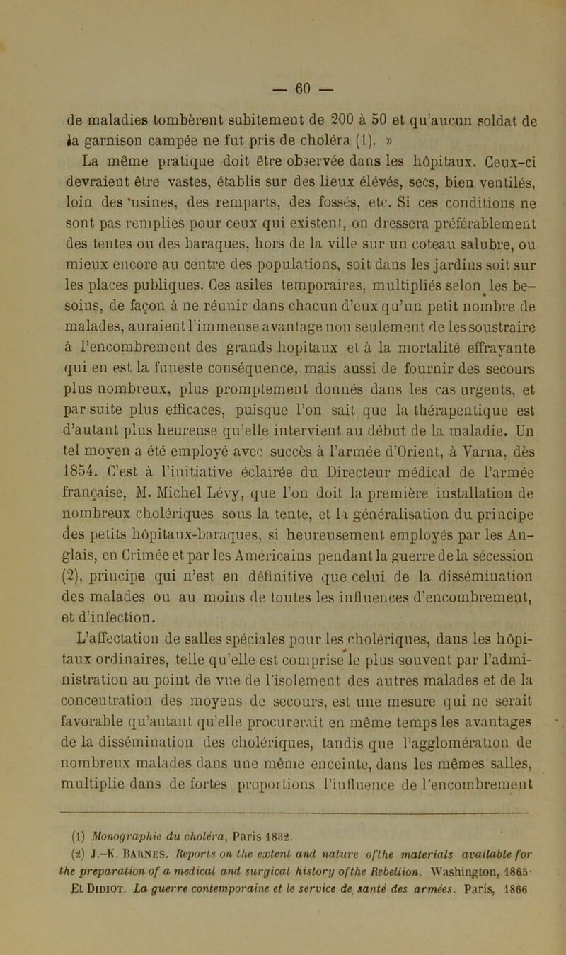 de maladies tombèrent subitement de 200 à 50 et qu'aucun soldat de la garnison campée ne fut pris de choléra (1). » La même pratique doit être observée dans les hôpitaux. Ceux-ci devraient être vastes, établis sur des lieux élévés, secs, bien ventilés, loin des'usines, des remparts, des fossés, etc. Si ces conditions ne sont pas remplies pour ceux qui existent, on dressera préférablement des tentes ou des baraques, hors de la ville sur un coteau salubre, ou mieux encore au centre des populations, soit dans les jardins soit sur les places publiques. Ces asiles temporaires, multipliés selon les be- soins, de façon à ne réunir dans chacun d’eux qu’un petit nombre de malades, auraient l’immense avantage non seulement de les soustraire à l’encombrement des grands hôpitaux et à la mortalité effrayante qui en est la funeste conséquence, mais aussi de fournir des secours plus nombreux, plus promptement donnés dans les cas urgents, et par suite plus efficaces, puisque l’on sait que la thérapentique est d’autant plus heureuse qu’elle intervient au début de la maladie. Un tel moyen a été employé avec succès à l’armée d’Orient, à Varna, dès 1854. C’est à l’initiative éclairée du Directeur médical de l’armée française, M. Michel Lévy, que l’on doit la première installation de nombreux cholériques sous la tente, et la généralisation du principe des petits hôpitaux-baraques, si heureusement employés par les An- glais, en Crimée et par les Américains pendant la guerre de la sécession (2), principe qui n’est en définitive que celui de la dissémination des malades ou au moins de toutes les influences d’encombrement, et d’infection. L’affectation de salles spéciales pour les cholériques, dans les hôpi- taux ordinaires, telle qu’elle est comprise le plus souvent par l’admi- nistration au point de vue de l'isolement des autres malades et de la concentration des moyens de secours, est une mesure qui ne serait favorable qu’autant qu’elle procurerait en même temps les avantages de la dissémination des cholériques, tandis que l’agglomération de nombreux malades dans une même enceinte, dans les mêmes salles, multiplie dans de fortes proportions l’influence de l’encombrement (1) Monographie du choléra, Paris 1832. (2) J.-K. Baiines. Reports on the extent and nature ofthe materials available for the préparation of a medical and surgical history ofthe Rébellion. Washington, 1865 • Et Didiot. La guerre contemporaine et le service de santé des armées. Paris, 1866
