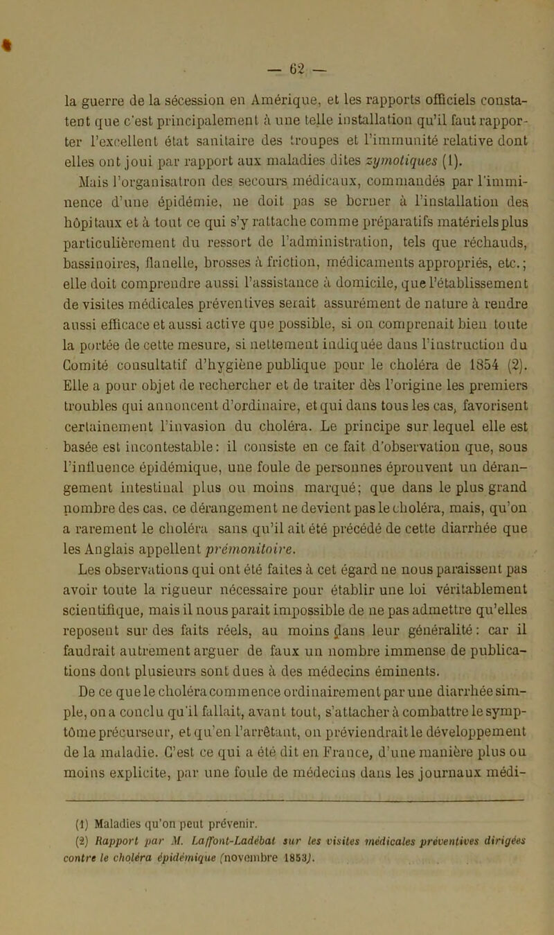 la guerre de la sécession en Amérique, et les rapports officiels consta- tent que c'est principalement à une telle installation qu’il faut rappor- ter l’excellent état sanitaire des troupes et l’immunité relative dont elles ont joui par rapport aux maladies dites zymoliques (1). Mais l’organisatron des secours médicaux, commandés par l’immi- nence d’une épidémie, ne doit pas se berner à l’installation des hôpitaux et à tout ce qui s’y rattache comme préparatifs matériels plus particulièrement du ressort de l'administration, tels que réchauds, bassinoires, flanelle, brosses à friction, médicaments appropriés, etc.; elle doit comprendre aussi l’assistance à domicile, que l’établissement de visites médicales préventives serait assurément de nature à rendre aussi efficace et aussi active que possible, si on comprenait bien toute la portée de cette mesure, si nettement indiquée dans l’instruction du Comité consultatif d’hygiène publique pour le choléra de 1854 (2). Elle a pour objet de rechercher et de traiter dès l’origine les premiers troubles qui annoncent d’ordinaire, et qui dans tous les cas, favorisent certainement l’invasion du choléra. Le principe sur lequel elle est basée est incontestable: il consiste en ce fait d’observation que, sous l’inlluence épidémique, une foule de personnes éprouvent un déran- gement intestinal plus ou moins marqué; que dans le plus grand nombre des cas. ce dérangement ne devient pas le choléra, mais, qu’on a rarement le choléra sans qu’il ait été précédé de cette diarrhée que les Anglais appellent prémonitoire. Les observations qui ont été faites à cet égard ne nous paraissent pas avoir toute la rigueur nécessaire pour établir une loi véritablement scientifique, mais il nous parait impossible de ne pas admettre qu’elles reposent sur des faits réels, au moins dans leur généralité : car il faudrait autrement arguer de faux un nombre immense de publica- tions dont plusieurs sont dues à des médecins éminents. De ce que le choléra commence ordinairement par une diarrhée sim- ple, on a conclu qu'il fallait, avant tout, s’attachera combattre le symp- tôme précurseur, et qu’en l’arrêtant, on préviendrait le développement de la maladie. C’est ce qui a été dit en France, d’une manière plus ou moins explicite, par une foule de médecins dans les journaux médi- (1) Maladies qu’on peut prévenir. (2) Rapport par M. Laffont-Ladèbat sur les visites médicales préventives dirigées contre le choléra épidémique ('novembre 1853J.