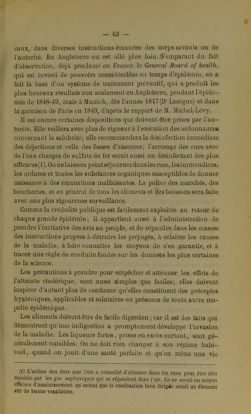 eaux, dans diverses instructions émanées des corps savants ou de l’autorité. En Angleterre ou est allé plus loin. S’emparant du fait d’observation, déjà proclamé en France, le General Boarcl of healtli, qui est investi de pouvoirs considérables eu temps d’épidémie, en a fait la base d’un système de traitement préventif, qui a produit les plus heureux résultats non seulement en Angleterre, pendant l’épidé- mie de 1848-49, mais à Munich, dès l’année 1847 (D' Laségue) et dans la garnison de Paris en 1849, d’après le rapport de M. MicheLLévy. Il est encore certaines dispositions qui doivent être prises par l’au- torité. Elle veillera avec plus de rigueur à l’exécution des ordonnances concernant la salubrité; elle recommandera la désinfection immédiate des déjections et celle des fosses d’aisances; l’arrosage des rues avec de l’eau chargée de sulfate de fer serait aussi un désinfectant des plus elficaces(l).Onnelaisserapointséjournerdanslesrues, les immondices, les ordures et toutes les substances organiques susceptibles de donner naissance à des émanations malfaisantes. La police des marchés, des boucheries, et en général de tous les aliments et des boissons sera faite avec une plus rigoureuse surveillance. Gomme la crédulité publique est facilement exploitée au retour de chaque grande épidémie, il appartient aussi à l’administration de prendre l'initiative des avis au peuple, et de répandre dans les masses des instructions propres à détruire les préjugés, à éclairer les causes de la maladie, à faire connaître les moyens de s’en garantir, et à tracer une règle de conduite fondée sur les données les plus certaines de la science. Les précautions à prendre pour empêcher et atténuer les effets de l’atteinte cholérique, sont aussi simples que faciles; elles doivent inspirer d’autant plus de confiance qu’elles constituent des préceptes hygiéniques, applicables et salutaires en présence de toute autre ma- ladie épidémique. Les aliments doivent être de facile digestion ; car il est des faits qui démontrent qu’une indigestion a promptement développé l’invasion de la maladie. Les liqueurs fortes, prises en excès surtout, sont gé- néralement nuisibles. On ne doit rien changer à son régime habi- tuel, quand on jouit d’une santé parfaite et qu’on mène une vie (1) L’action des feux que l’on a conseillé d’allumer dans les rues peut être très nuisible par les gaz asphyxiques qui se répandent dans l'air. Ce ne serait un moyen efficace d assainissement qu autant que la combustion bien dirigée serait un élément sûr de bonne ventilation.