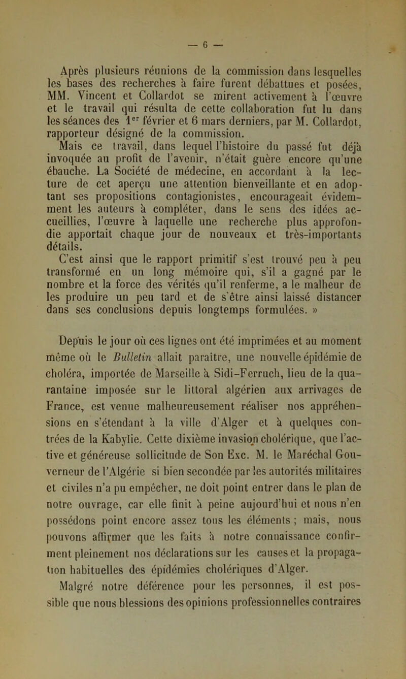 Après plusieurs réunions de la commission dans lesquelles les bases des recherches îi faire furent déhallues et posées, MM. Vincent et Collardot se mirent activement ii l’œuvre et le travail qui résulta de cette collaboration fut lu dans les séances des 1®'' février et 6 mars derniers, par M. Collardot, rapporteur désigné de la commission. Mais ce travail, dans lequel l’iiistoire du passé fut déjà invoquée au profit de l’avenir, n’était guère encore qu’une ébauche. La Société de médecine, en accordant à la lec- ture de cet aperçu une attention bienveillante et en adop- tant ses propositions contagionistes, encourageait évidem- ment les auteurs a compléter, dans le sens des idées ac- cueillies, l’œuvre h laquelle une recherche plus approfon- die apportait chaque Jour de nouveaux et très-importants détails. C’est ainsi que le rapport primitif s’est trouvé peu à peu transformé en un long mémoire qui, s’il a gagné par le nombre et la force des vérités (lu’il renferme, a le malheur de les produire un peu tard et de s'être ainsi laissé distancer dans ses conclusions depuis longtemps formulées. » Depuis le Jour où ces lignes ont été imprimées et au moment même où le Bulletin allait paraître, une nouvelle épidémie de choléra, importée de Marseille a Sidi-Ferruch, lieu de la qua- rantaine imposée sur le littoral algérien aux arrivages de France, est venue malheureusement réaliser nos appréhen- sions en s’étendant à la ville d’Alger et ù quelques con- trées de la Kabylie, Celte dixième invasmn cholérique, que l’ac- tive et Généreuse sollicitude de Son Exc. M. le Maréchal Gou- O verneur de l’Algérie si bien secondée par les autorités militaires et civiles n’a pu empêcher, ne doit point entrer dans le plan de notre ouvrage, car elle finit à peine aujourd’hui et nous n’en ])Ossédons point encore assez tons les éléments ; mais, nous pouvons afiivmer que les faits h notre connaissance confir- ment pleinement nos déclarations sur les causes et la propaga- tion habituelles des épidémies cholériques d’Alger. Malgré notre déférence pour les personnes, il est pos- sible que nous blessions des opinions professionnelles contraires