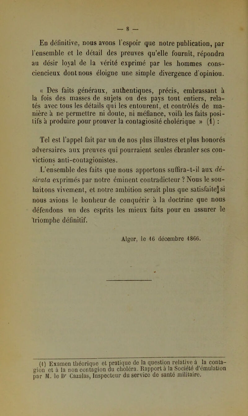 En définitive, nous avons l'espoir que noire publication, par l’ensemble et le détail des preuves qu’elle fournît, répondra au désir loyal de la vérité exprimé par les hommes cons- ciencieux dont nous éloigne une simple divergence d'opiniou. « Des faits généraux, authentiques, précis, embrassant h la fois des masses de sujets ou des pays tout entiers, rela- tés avec tous les détails qui les entourent, et contrôlés de ma- nière a ne permettre ni doute, ni méfiance, voil'a les faits posi- tifs h produire pour prouver la contagiosité cholérique » (1) : Tel est l’appel fait par un de nos plus illustres et plus honorés adversaires aux preuves qui pourraient seules ébranler ses con- victions anti-contagionisles. L’ensemble des faits que nous apportons suflira-t-il aux dé- sirata exprimés par notre éminent contradicteur ? Nous le sou- haitons vivement, et notre ambition serait plus que satisfaitejsi nous avions le bonheur de conquérir a la doctrine que nous défendons un des esprits les mieux faits pour en assurer le ‘triomphe définitif. Alger, le 16 décembre 1866, (1) Examen théorique et pratique de la question relative à la conta- gion et à la non contagion du choléra. Rapport à la Société d émulation par M. 1e D' Cazalas, Inspecteur du service de santé militaire.