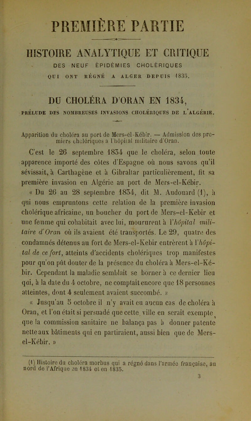 PREMIÈRE PARTIE HISTOIRE ANALYTIQUE ET CRITIQUE DES NEUF ÉPIDÉMIES CHOLÉRIQUES QUI ONT KÉGNÉ A ALGER DEPUIS 1835. Dü CHOLÉRA D’ORAN EN 1834, PRÉLUDE DES NOMBREUSES INVASIONS cnOLÉRIQUES DE l’aLGÉRIE. Apparition du choléra au port de Mers-el-Kébir. — Admission des pre- miers cholériques a I hôpiial militaire d'Oran. C’est le 26 septembre 1834 que le choléra, selon toute apparence importé des cotes d’Espagne où nous savons qu’il sévissait, ù Cartliagène et à Gibraltar particulièrement, fit sa première invasion en Algérie au port de Mers-el-Kébir, « Du 26 au 28 septembre 1854, dit M. Audouard (1), a qui nous empruntons cette relation de la première invasion cholérique africaine, un bouclier du port de Mers-el-Kebir et une femme qui cohabitait avec lui, moururent h Vhôpital inili- laire d'Oran où ils avaient été transportés. Le 29, quatre des condamnés détenus au fort de Mers-el-Kebir entrèrent a \'hôpi- tal de ce fort, atteints d'accidents cholériques trop manifestes pour qu’on pût douter de la présence du choléra ù Mers-el-Ké- bir. Cependant la maladie semblait se borner à ce dernier lieu qui, h la date du 4 octobre, ne comptait encore que 18 personnes atteintes, dont 4 seulement avaient succombé. » « Jusqu’au 5 octobre il n’y avait eu aucun cas de choléra li Oran, et l’on était si persuadé que cette, ville en serait exemple que la commission sanitaire ne balança pas à donner patente nette aux bâtiments qui en partiraient, aussi bien que de Mers- el-Kébir. » (1) Histoire du choléra morbus qui a régné dans l’armée française, au nord de l’Afrique an 1834 et en 1835.