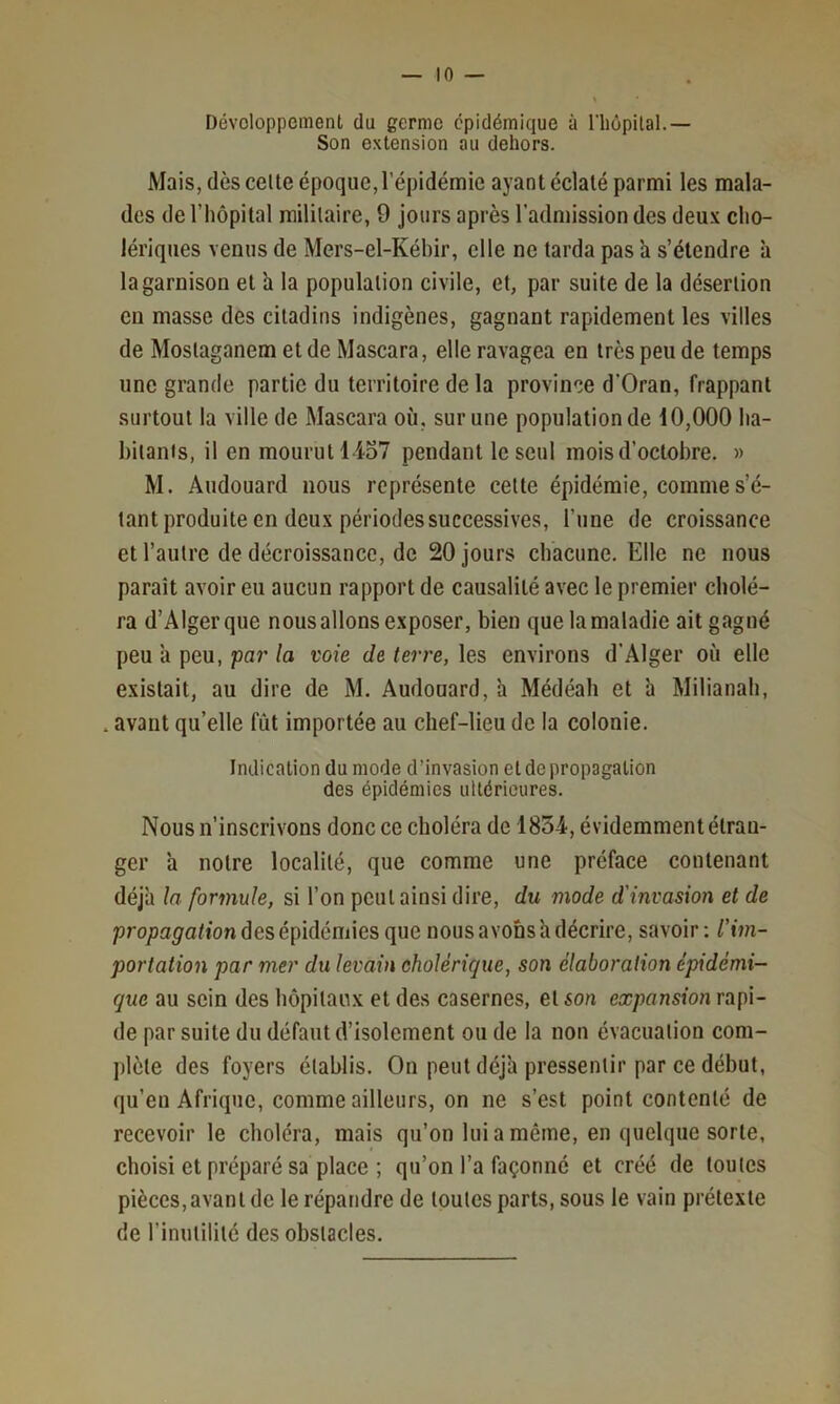 Développement du germe épidémique à rhôpital.— Son extension au dehors. Mais, dès celte époque, l’épidémie ayant éclaté parmi les mala- des de l’hôpital militaire, 9 jours après l’admission des deu.v cho- lériques venus de Mers-el-Kébir, elle ne tarda pas h s’étendre à la garnison et h la population civile, et, par suite de la désertion en masse des citadins indigènes, gagnant rapidement les villes de Moslaganem et de Mascara, elle ravagea en très peu de temps une grande partie du territoire de la province d'Oran, frappant surtout la ville de Mascara où, sur une population de 10,000 ha- bitants, il en mourut 1-457 pendant le seul mois d’octobre. » M. Audouard nous représente celte épidémie, comme s’é- tant produite en deux périodes successives, l’une de croissance et l’autre de décroissance, de 20 jours chacune. Elle ne nous paraît avoir eu aucun rapport de causalité avec le premier cholé- ra d’Alger que nous allons exposer, bien que la maladie ait gagné peu à peu, 'par la voie de terre, les environs d’Alger où elle existait, au dire de M. Audouard, h Médéah et à Milianah, , avant qu’elle fût importée au chef-lieu de la colonie. Indication du mode d’invasion et de propagation des épidémies ultérieures. Nous n’inscrivons donc ce choléra de 1854, évidemment étran- ger a notre localité, que comme une préface contenant déjà la formule, si l’on peut ainsi dire, du mode d'invasion et de propagation des épidémies que nous avons à décrire, savoir : l'im- portation par mer du levain cholérique, son élaboration épidémi- que au sein des hôpilau.x et des casernes, et son expansion rapi- de par suite du défaut d’isolement ou de la non évacuation com- plète des foyers établis. On peut déjà pressentir par ce début, qu’en Afrique, comme ailleurs, on ne s’est point contenté de recevoir le cboléra, mais qu’on lui a même, en quelque sorte, choisi et préparé sa place ; qu’on l’a façonné et créé de toutes pièces,avant de le répandre de toutes parts, sous le vain prétexte de l’inutilité des obstacles.