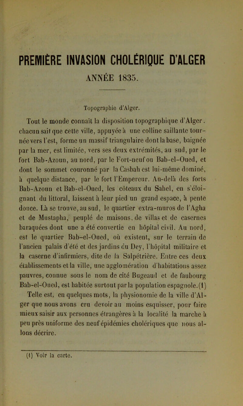 PREMIERE INVASION CHOLÉRIQUE D’ALGER ANNÉE 1835. Topographie d’Alger. Tout le monde connaît la disposition topographique d’Alger, chacun sait que cette ville, appuyée à une colline saillante tour- née vers l’est, forme un massif triangulaire dont la base, baignée par la mer, est limitée, vers ses deux extrémités, au sud, par le fort Bab'Azoun, au nord, par le Fort-neuf ou Bab-el-Oued, et dont le sommet couronné par la Casbah est lui-même dominé, à quelque distance, par le fort l’Empereur. Aù-dera des forts Bah-Azoun et Bab-el-Oued, les coteaux du Sahel, en s’éloi- gnant du littoral, laissent à leur pied un grand espace, h pente douce. L'a se trouve, au sud, le quartier extra-muros de l’Agha et de Mustapha, peuplé de maisons.de villas et de casernes baraquées dont une a été convertie en hôpital civil. Au nord, est le quartier Bab-el-Oucd, où existent, sur le terrain de l’ancien palais d’été et des jardins du Dey, rhôpilal militaire et la caserne d’infirmiers, dite de la Salpétrière. Entre ces deux établissements et la ville, une agglomération d’habitations assez pauvres, connue sous le nom de cité Bugeaud et de faubourg Bab-el-Oned, est habitée surtout parla population espagnole.(1) Telle est, en quelques mots, la physionomie de la ville d’Al- ger que nous avons cru devoir au moins esquisser, pour faire mieux saisir aux personnes étrangères à 1a localité la marche à peu près uniforme des neuf épidémies cholériques que nous al- lons décrire. (1) Voir la carte.