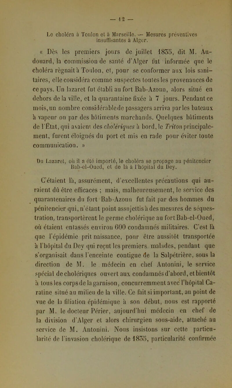 Le choléra à Toulon ot à Marseille. — Mesures préventives insufTisanles à Alger. « Dès les premiers jours de juillet 1855, dit M, Aii- doiiard, la commission de santé d’Alger tut informée que le choléra régnait'a Toulon, cl, pour se conformer aux lois sani- taires, elle considéra comme suspectes toutes les provenances de ce pays. Un lazaret fut établi au fort Bab-Azoun, alors situé en dehors de la ville, et la quarantaine fixée h 7 jours. Pendant ce mois, un nombre considérable de passagers arriva |)arles bateaux h vapeur ou par des bâtiments marchands. Quehjues bâtiments de l’État, qui avaient des cholériques à bord, le Triton principale- ment, furent éloignés du port et mis en rade pour éviter toute communication. » Du Lazaret, où il a été importé, le choléra se propage au pénitencier Hab-el-Oucd, et de là à l’hôpital du Dey. C’étaient l'a, assurément, d’excellentes précautions qui au- raient dû être efficaces ; mais, malheureusement, le service des quarantenaires du fort Bab-Azouu fut fait par des hommes du pénitencier qui, n’étant point assujettis a des mesures de séques- tration, transportèrent le germe cholérique au forlBab-el-Oued, où étaient entassés environ 600 condamnés militaires. C’est l'a que l’épidémie prit naissance, pour être aussitôt transportée a rtiôpiial du Dey qui reçut les premiers malades, pendant que s’organisait dans l’enceinte contiguë de la Salpétrière, sous la direction de M. le médecin en chef Antonini, le service spécial de cholériques ouvert aux condamnés d’abord, et bientôt à tous les corpsde la garnison, concurremment avec riiôpital Ca- raline situé au milieu de la ville. Ce fait si important, au point de vue de la filiation épidémique à son début, nous est rapporté par M. le docteur Périer, aujourd’hui médecin en chef de la division d’Alger et alors chirurgien sous-aide, attaché au service de M. Antonini. Nous insistons sur cette particu- larité de l’invasion cholérique de 1855, particularité confirmée