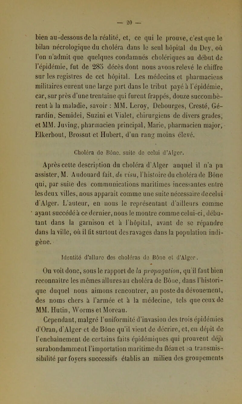 bien au-dessous de la réalité, et, ce qui le prouve, c’est que le bilan nécrologique du choléra dans le seul hôpital du Dey, où l’on n’admit que quelques condamnés cholériques au début de l’épidémie, fut de 28o décès dont nous avons relevé le chiffre sur les registres de cet hôpital. Les médecins et pharmaciens militaires eurent une large psrt dans le tribut payé h l’épidémie, car, sur près d’une trentaine qui furent frappés, douze succombè- rent ’a la maladie, savoir : MM. Leroy, Debourges, Cresté, Gé- rardin, Semidei, Suzini et Vialet, chirurgiens de divers grades, et MM. Juving, pharmacien principal, Marie, pharmacien major, Elkerbout, Brossut et Hubert, d’un rang moins élevé. Choiera do Bône. suite de celui d’Alger. Après celte description du choléra d’Alger auquel il n’a pu assister, M. Audouard fait, rfe visu, l’iiistoirc du choléra de Bône qui, par suite des communications maritimes incessantes entre lesdeu.v villes, nous apparait comme une suite nécessaire dccelui d’Alger. L’auteur, en nous le représentant d’ailleurs comme ‘ ayant succédé à ce dernier, nous le montre comme celui-ci, débu- tant dans la garnison et a l’hôpital, avant de se répandre dans la ville, où il fit surtout desravages dans la population indi- gène. Identité d’allure des choléras do Bôno cl d’Alger. On voit donc, sous le ra|)port de la propagation, qu’il faut bien reconnaître les memesalluresau choléra de Bône, dans l’histori- que duquel nous aimons rencontrer, au poste du dévouement, des noms chers h l’armée et à la médecine, tels queceu.xdc MM. Hulin, Worms et Moreau. Cependant, malgré runiformilé d’invasion des trois épidémies d’Oran, d’Alger et de Bône qu’il vient de décrire, cl, en dépit de l’enchainemenl de certains faits épidémiques qui prouvent déjà surabondamment l’importation maritime du fléau et >a transmis- sibilité par foyers successifs établis au milieu des groupements