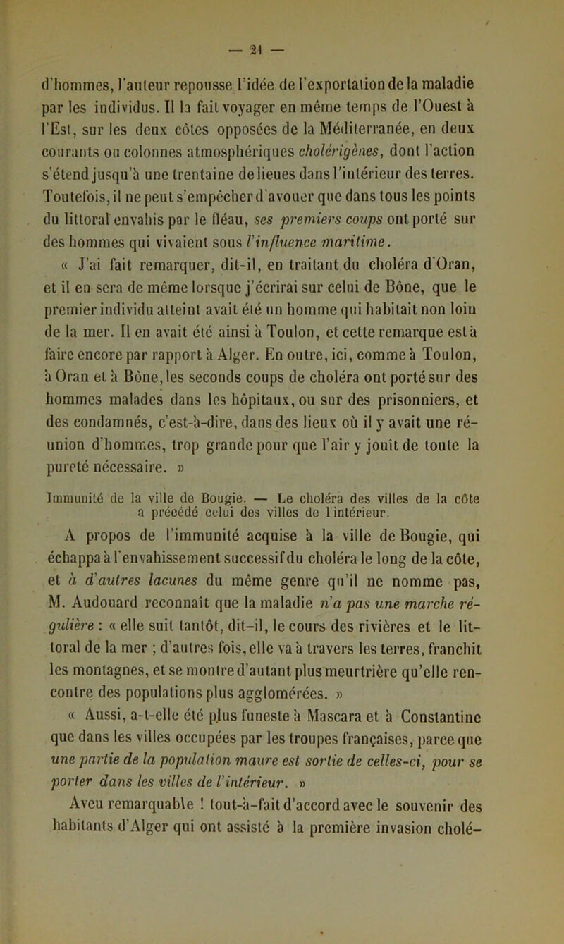 d’hommes, l'auleur repousse l’idée de l’exporlaiion de la maladie par les individus. Il b fait voyager en même temps de l’Ouest à l’Est, sur les deux côtes opposées de la Méditerranée, en deux courants ou colonnes atmosphériques cholérigènes, dont l’action s’étend jusqu’à une trentaine de lieues dans l’intérieur des terres. Toutefois, il ne peut s’empêcher d’avouer que dans tous les points du littoral envahis par le fléau, ses premiers coups ont porté sur des hommes qui vivaient sous l'influence maritime. « J’ai fait remarquer, dit-il, en traitant du choléra d’Üran, et il en sera de même lorsque j’écrirai sur celui de Bône, que le premier individu atteint avait été un homme qui habitait non loin de la mer. 11 en avait été ainsi à Toulon, et cette remarque esta faire encore par rapport à Alger. En outre, ici, comme à Toulon, 'a Oran et à Bône, les seconds coups de choléra ont porté sur des hommes malades dans les hôpitaux, ou sur des prisonniers, et des condamnés, c’est-'a-dire, dans des lieux où il y avait une ré- union d’hommes, trop grande pour que l’air y jouit de toute la pureté nécessaire. » Immunité de la ville do Bougie. — Le choléra des villes de la côte a précédé celui des villes de 1 intérieur. A propos de l’immunité acquise à la ville de Bougie, qui échappa à l’envahissement successif du choléra le long de la côte, et à d'autres lacunes du même genre qu’il ne nomme pas, M. Audouard reconnaît que la maladie n'a pas une marche ré- gulière : « elle suit tantôt, dit-il, le cours des rivières et le lit- toral de la mer ; d’autres fois,elle va 'a travers les terres, franchit les montagnes, et se montre d’autant plus meurtrière qu’elle ren- contre des populations plus agglomérées. » « Aussi, a-t-elle été plus funeste 'a Mascara et à Constantine que dans les villes occupées par les troupes françaises, parce que une partie de la population maure est sortie de celles-ci, pour se porter dans les villes de l'intérieur. » Aveu remarquable ! tout-à-fait d’accord avec le souvenir des habitants d’Alger qui ont assisté à la première invasion cholé-