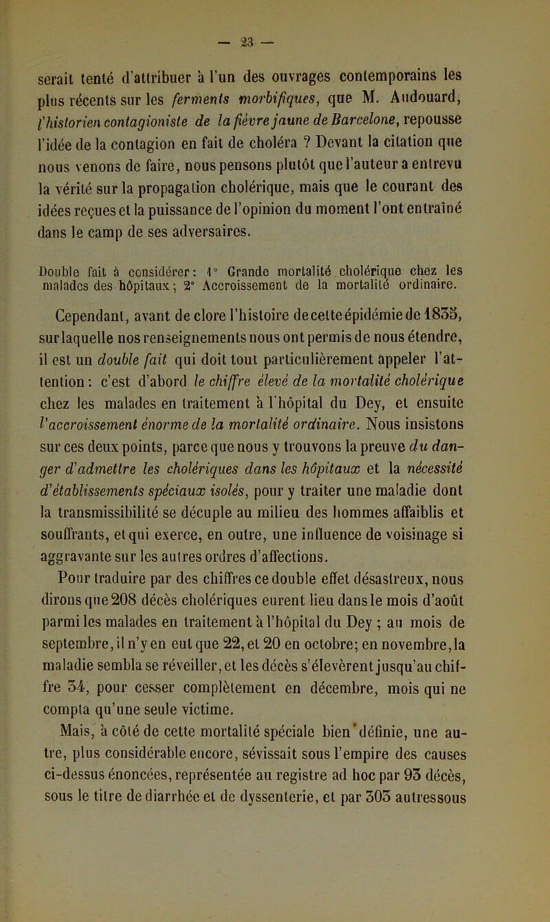 serait tenté d’attribuer ’a l’un des ouvrages contemporains les plus récents sur les ferments morbifiques, que M. Audouard, l'historien contagioniste de la fièvre jaune de Barcelone, repousse l’idée de la contagion en fait de choléra ? Devant la citation que nous venons de faire, nous pensons plutôt quel’auteur a entrevu la vérité sur la propagation cholérique, mais que le courant des idées reçues et la puissance de l’opinion du moment l’ont entraîné dans le camp de ses adversaires. Double fait ù considérer: 4“ Grande mortalité cholérique chez les malades des hôpitaux ; 2° Accroissement de la mortalité ordinaire. Cependant, avant de clore l’histoire decelte épidémie de 1853, sur laquelle nos renseignements nous ont permis de nous étendre, il est un double fait qui doit tout particulièrement appeler l’at- tention; c’est d’abord le chiffre élevé de la mortalité cholérique chez les malades en traitement à l’hôpital du Dey, et ensuite l’accroissement énorme de la mortalité ordinaire. Nous insistons sur ces deux points, parce que nous y trouvons la preuve du dan- ger d’admettre les cholériques dans les hôpitaux et la nécessité d’établissements spéciaux isolés, pour y traiter une maladie dont la transmissibilité se décuple au milieu des hommes alfaiblis et souffrants, et qui exerce, en outre, une influence de voisinage si aggravante sur les autres ordres d’affections. Pour traduire par des chiffres ce double effet désastreux, nous dirons que 208 décès cholériques eurent lieu dans le mois d’août parmi les malades en traitement a l’hôpital du Dey ; au mois de septembre, il n’y en eut que 22, et 20 en octobre; en novembre, la maladie sembla se réveiller, et les décès s’élevèrent jusqu’au chif- fre 34, pour cesser complètement en décembre, mois qui ne compta qu’une seule victime. Mais, à côté de cette mortalité spéciale bien’définie, une au- tre, plus considérable encore, sévissait sous l’empire des causes ci-dessus énoncées, représentée au registre ad hoc par 93 décès, sous le titre de diarrhée et de dyssenterie, et par 305 aulressous