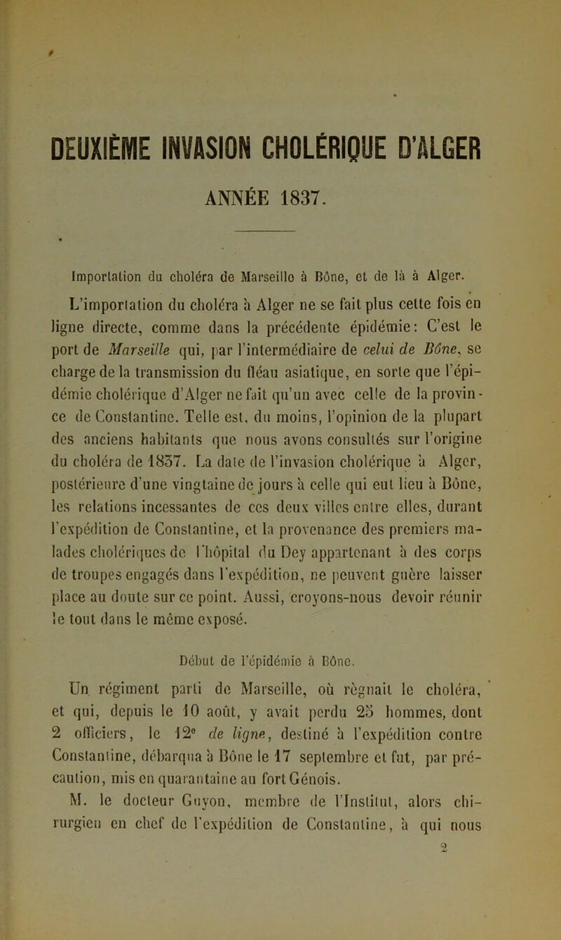 f DEUXIÈME INVASION CHOLÉRIQUE D’ALGER ANNÉE 1837. Importation du choléra de Marseillo à Bône, et de là à Alger. L’importation du choléra h Alger ne se fait plus celte fois en ligne directe, comme dans la précédente épidémie: C’est le port de Marseille qui, ])ar l’intermédiaire de celui de Bône, se charge de la transmission du fléau asiatique, en sorte que l’épi- démie cholérique d’Alger ne fait qu’un avec celle de la provin- ce de Constanlinc. Telle est, du moins, l’opinion de la plupart des anciens habitants que nous avons consultés sur l’origine du choléra de 1857. La date de l’invasion cholérique a Alger, postérieure d’une vingtaine de jours 'a celle qui eut lieu 'a Bône, les relations incessantes de ces deux villes entre elles, durant l’expédition de Constanline, et la provenance des premiers ma- lades cholériques de l'hôpital du Dey appartenant à des corps de troupes engagés dans l’expédition, ne peuvent guère laisser place au doute sur ce point. Aussi, croyons-nous devoir réunir le tout dans le même exposé. Début de répidémio à Bône. Un régiment parti de Marseille, où rognait le choléra, ’ et qui, depuis le 10 août, y avait perdu 2o hommes, dont 2 olTiciers, le 12° de ligne, destiné h l’expédition contre Constanline, débarqua à Bône le 17 septembre et fut, par pré- caution, mis en quarantaine au fortCénois. M. le docteur Guyon, membre de l’Institut, alors chi- rurgien en chef de l'expédition de Constantine, à qui nous 9