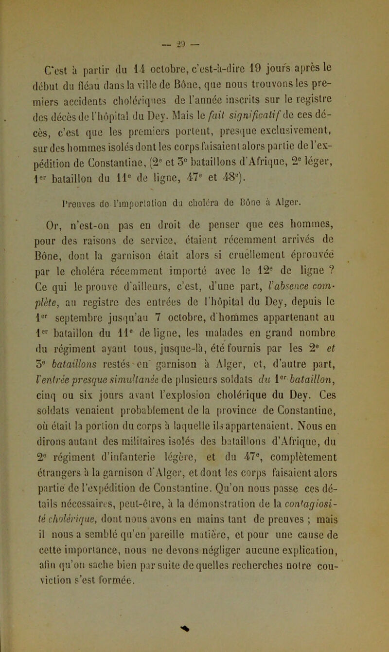 C*ost à pai’lir du 1-i octobre, c’est-à-dire 19 jours après le début du llcau dans la ville de Bônc, que nous trouvons les pre- miers accidents clioicriqnes de l'année inscrits sur le registre des décès de riiôpital du Dey. Mais le [ail signifionlif àa ces dé- cès, c’est que les premiers portent, presque exclusivement, sur des bommes isolés dont les corps l'aisaieni alors partie de l’ex- pédition de Constantine, (2° et 3® bataillons d’Afrique, 2® léger, 1®'' bataillon du 11® de ligne, 4r7® et 4-8®). Preuves de l’imporlalion du choléra de Dône à Alger. Or, n’est-on pas en droit de penser que ces hommes, pour des raisons de service, étaient récemment arrivés de Dône, dont la garnison était alors si crnellement éprouvée par le choléra récemment importé avec le 12® de ligne ? Ce qui le prouve d’ailleurs, c’est, d’une part, rabsence com- plète, au registre des entrées de l’hôpital du Dey, depuis le 1®'' septembre jusqu’au 7 octobre, d'hommes appartenant au 1®' bataillon du 11® de ligne, les malades en grand nombre du régiment ayant tous, jusque-là, été fournis par les 2® et 5® bataillons restés'en' garnison à .Alger, et, d’autre part, l'entrée presque simultanée de plusieurs soldats du 1®'' bataillon, cinq ou six jours avant l’explosion cholérique du Dey. Ces soldats venaient probablement de la province de Constantine, où était la portion du corps à laquelle ils appartenaient. Nous en dirons autant des militaires isolés des bataillons d’Afrique, du 2® régiment d’infanterie légère, et du 47®, complètement étrangers à la garnison d'Alger, et dont les corps faisaient alors partie de l’expédition de Constantine. Qu’on nous passe ces dé- tails nécessaires, peut-être, à la démonstration de la con'agiosi- té cholérique, dont nous avons en mains tant de preuves ; mais il nous a semblé qu’en pareille matière, et pour une cause de cette importance, nous ne devons négliger aucune explication, aliii qu’on sache bien par suite de quelles recherches notre con- viction s’est formée.