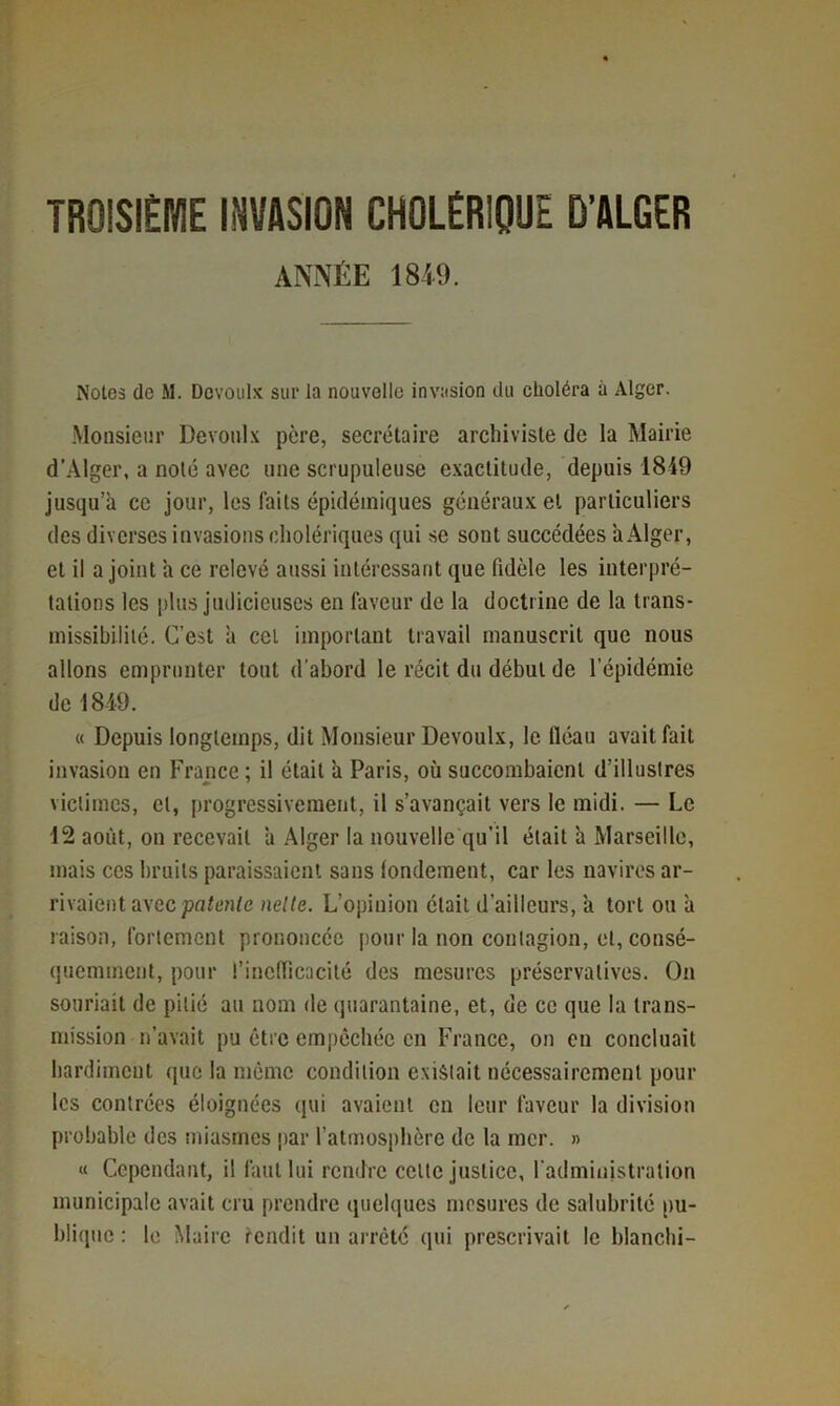 TROiSlEME INVASION CHOLÉRIQUE D’ALGER ANNÉE 1849. Noies de M. Dcvoulx sur la nouvelle invasion du choléra à Alger. Monsieur Devonlx père, secrétaire archiviste de la Mairie d’Alger, a noté avec une scrupuleuse exactitude, depuis 1849 jusqu’à ce jour, les faits épidémiques généraux et particuliers des diverses invasions cholériques qui se sont succédées àÂlger, et il a joint a ce relevé aussi intéressant que fidèle les interpré- tations les |)lus judicieuses en faveur de la doctrine de la trans- missibilité. C’est à CCI important travail manuscrit que nous allons emprunter tout d'abord le récit du début de l’épidémie de 1849. « Depuis longtemps, dit Monsieur Devoulx, le fléau avait fait invasion en France ; il était à Paris, où succombaient d’illustres victimes, et, progressivement, il s’avançait vers le midi. — Le 12 août, on recevait à Alger la nouvelle qu’il était à Marseille, mais ces bruits paraissaient sans fondement, car les navires ar- rivaient avec patente nelte. L’opinion était d’ailleurs, à tort ou à raison, fortement prononcée [)Our la non contagion, et, consé- quemment, pour l’inefficacité des mesures préservatives. On souriait de pitié au nom de (juarantaine, et, de ce que la trans- mission n’avait pu être empêchée en PVance, on en concluait hardiment que la môme condition existait nécessairement pour les contrées éloignées qui avaient en leur faveur la division probable des miasmes par l’atmosphère de la mer. » « Cependant, il faut lui rendre celle justice, l'administration municipale avait cru prendre quelques mesures de salubrité pu- blique : le Maire rendit un arreté qui prescrivait le blanchi-