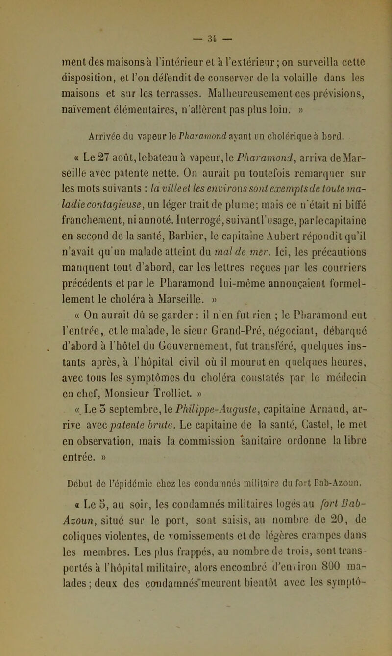 ment (les maisons a rintih’ieur et à l’extérieur; on surveilla cette disposition, et l’on défendit de conserver de la volaille dans les maisons et sur les terrasses. Malheureusement ces prévisions, naïvement élémentaires, n’allèrent pas plus loin. » Arrivée du vapeur le/’/iflrfl7nond ayant un cholérique à bord. « Le 27 août,lebaleau a \apcm\\c Pharamond, arriva de Mar- seille avec patente nette. On aurait pu toutefois remarquer sur les mots suivants : la villeel les envirous sont exempts de toute ma- ladie contagieuse, un léger trait de plume; mais ce n'était ni biffé franchement, ni annoté. Interrogé, suivantl’usage, parlecapitaine en second de la santé. Barbier, le capitaine .Aubert répondit qu’il n’avait qu'un malade atteint du mal de mer. Ici, les précautions manquent tout d’abord, car les lettres reçues jiar les courriers précédents et par le Pharamond lui-même annonçaient formel- lement le choléra à Marseille. « « On aurait dû se garder ; il n’en fut rien ; le Pharamond eut l’entrée, et le malade, le sieur Grand-Pré, négociant, débarqué d’abord à l’hôtel du Gouvernement, fut transféré, quelques ins- tants après, a l’hôpital civil où il mourut en quelques heures, avec tous les symptômes du choléra constatés par le médecin eu chef. Monsieur Trolliet. » « Le 5 septembre, le Philippe-Auguste, capitaine Arnaud, ar- rive ü\ccpatente brute. Le capitaine de la santé, Castel, le met en observation, mais la commission ‘sanitaire ordonne la libre entrée. » Début do l’épidémio chez les condamnés militaire du fort Pab-Azoun. « Le 5, au soir, les condamnés militaires logés au fort Bab- Asoun, situé sur le port, sont saisis, au nombre de 20, de coliques violentes, de vomissements et de légères crampes dans les membres, l.es plus frappés, au nombre de trois, sont trans- portés a l’hôpital militaire, alors encombré d’enNiron 800 ma- lades; deux des condamnés'meurent bientôt avec les symptô-