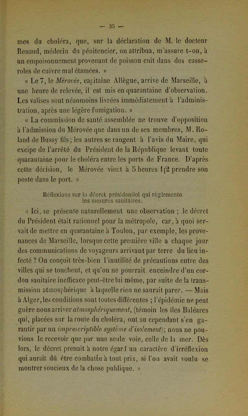 mes du choléra, que, sur la déclaration de M. le docteur Renaud, médecin du pénitencier, on attribua, m’assure t-on, il un empoisonnement provenant de poisson cnit dans des casse- roles de cuivre mal étamées. » « Le 7, le Mérovée, capitaine Allègue, arrive de Marseille, h une heure de relevée, il est mis en quarantaine d’observation. Les valises sont néanmoins livrées immédiatement h l'adminis- tration, après une légère fumigation. » « La commission de santé assemblée ne trouve d’opposition à l’admission du Mérovée que dans un de ses membres, M. Ro- land de Bussy fils; les autres se rangent a l’avis du Maire, qui excipe de l’arrêté du Président de la République levant toute quarantaine pour le choléra entre les ports de France. D’après cette décision, le Mérovée vient a 5 heures 1 [2 prendre son poste dans le port. » Réflexions sur le décret présidentiel qui réglemente les mesures sanitaires. «Ici, se présente naturellement une observation ; le décret du Président était rationnel pour la métropole, car, ’a quoi ser- vait de mettre en quarantaine à Toulon, par exemple, les prove- nances de Marseille, lorsque celle première ville a chaque jour des communications de voyageurs arrivant par terre du lieu in- fecté ? On conçoit très-bien l'inutilité de précautions entre des villes qui se louchent, et qu’on ne pourrait enceindre d’un cor- don sanitaire inefficace peut-être lui même, par suite delà trans- mission atmosphéri(|ue à laquelle rien ne saurait parer. —Mais h .\lger,les conditions sont toutes différentes ; l’épidémie ne peut guère nous arriver a/niosj3/ieV(</ueme/it, (témoin les îles Baléares qui, placées sur la roule du choléra, ont su cependant s’en ga- rantir par un imprescriptible système d’isolement); nous ne pou- vions le recevoir que par une seule voie, celle de la mer. Dès lors, le décret prenait ’a notre égar 1 un caractère d’irréllexion qui aurait dû être combattu a tout prix, si l’oii avait voulu se montrer soucieux de la chose publique. »