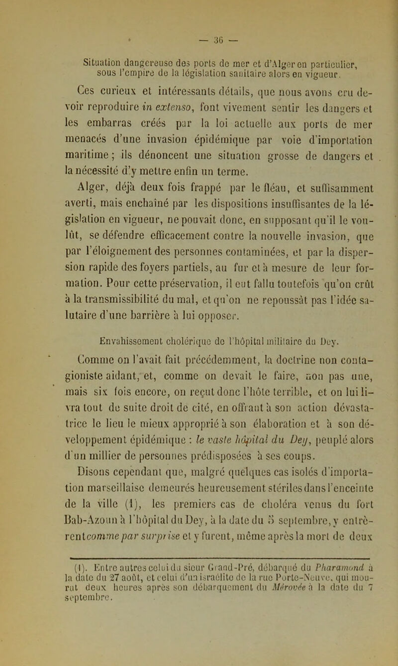 Situation dangci-euso clos ports do mer et d’Alger on particulier, sous l’empira de la législation sanitaire alors on vigueur. Ces curieux et intéressauls détails, que nous avons cru de- voir reproduire in extenso, font vivement sentir les dangers et les embarras créés par la loi actuelle aux ports de mer menacés d’une invasion épidémique par voie d’importation maritime ; ils dénoncent une situation grosse de dangers et la nécessité d’y mettre enfin un terme. Alger, déjà deux fois frappé par le fléau, et suffisamment averti, mais enchaîné par les dispositions insuffisantes de la lé- gislation en vigueur, ne pouvait donc, en supposant qu’il le vou- lût, se défendre efficacement contre la nouvelle invasion, que par l’éloignement des personnes contaminées, et par la disper- sion rapide des foyers partiels, au fur et à mesure de leur for- mation. Pour cette préservation, il eut fallu toutefois qu’on crût à la transmissibilité du mal, et qu’on ne repoussât pas l’idée sa- lutaire d’une barrière ’a lui opposer. Envahissement cholérique de rhôpital mililaire du Dey. Comme on l’avait fait précédemment, la doctrine non conta- gioniste aidant, et, comme on devait le faire, non pas une, mais six fois encore, on reçut donc l’iiôte terrible, et on lui li- vra tout de suite droit de cité, en offrant ’a son action dévasta- trice le lieu le mieux approprié à son élaboration et a son dé- veloppement épidémique ; le vaste hôpital du Dey, peuplé alors d’un millier de personnes prédisposées a ses coups. Disons cependant que, malgré quelques cas isolés d’importa- tion marseillaise demeurés heureusement stérilesdans l’enceinte de la ville (1), les premiers cas de choléra venus du fort Bab-.^zoun h l’bôpilal du Dey, ’a la date du o septembre, y entrè- rentcomme par surprise et y furent, meme après la mort de deux (I). Entre autres celui du sieur Grand-Dré, débarqué du Pharamond à la date du 27 aofit, et celui d’un i.sraolite de la rue Purlc-.Nouvo. qui inou- ral deux heures après son déharquemenl du Mérovdeù la date du 7 .septembre.