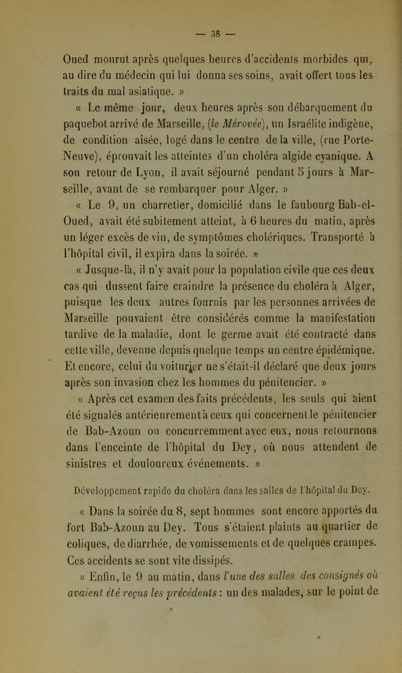 Oued mourut après quelques heures d’accidenis morbides qui, au dire du médecin qui lui donna ses soins, avait offert tous les traits du mal asiatique. » « Le même jour, deux heures après son débarquement du paquebot arrivé de Marseille, {le Mérovèe), un Israélite indigène, de condition aisée, logé dans le centre de la ville, (rue Porte- Neuve), éprouvait les atteintes d’un choléra algide cyanique. A son retour de Lyon, il avait séjourné pendant 5 jours à Mar- seille, avant de se rembarquer pour Alger. » « Le 9, un charretier, domicilié dans le faubourg Bab-el- Oued, avait été subitement atteint, à 6 heures du malin, après un léger excès de vin, de symptômes cholériques. Transporté a Tbôpital civil, il expira dans la soirée. » « Jusque-là, il n’y avait pour la population civile que ces deux cas qui dussent faire craindre la présence du choléra à Alger, puisque les deux autres fournis par les personnes arrivées de Marseille pouvaient être considérés comme la manifestation tardive de la maladie, dont le germe avait été contracté dans cette ville, devenue depuis quelque temps un centre épidémique. Et encore, celui du voiturier ne s’était-il déclaré que deux jours après son invasion chez les hommes du pénitencier. » « Après cet examen des faits précédents, les seuls qui aient été signalés antérieurement à ceux qui concernent le pénitencier de Bab-.Azoïm ou concurremment avec eux, nous relournons dans l’enceinte de l'hôpital du Dey, où nous attendent de sinistres et douloureux événements. » Développement rapide du choléra dans les salles de I hôpilal du Dey. « Dans la soirée du 8, sept hommes sont encore apportés du fort Bab-Azoun au Dey. Tous s'étaient plaints au quartier de coliques, de diarrhée, de vomissements et de quelques crampes. Ces accidents se sont vite dissipés. « Enfin, le 9 au matin, dans l'une des salles des consignés où avaient été reçus les 'précédents : un des malades, sur le point de