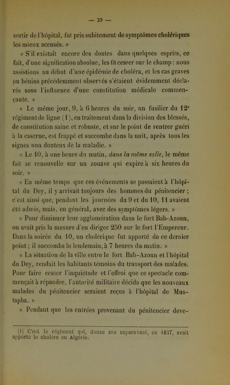 sortir de l'iiopital, fut pris subitement de symptômes cholériques les mieux accusés. » « S’il existait encore des doutes dans quelques esprits, ce fait, d’une signification absolue, les fil cesser sur le cliamp : nous a.ssislions au début d’une épidémie de choléra, et les cas graves pu bénins précédemment observés s’étaient évidemment décla- rés sous rinfluence d’une constitution médicale commen- çante. » « Le même jour, 9, à 6 heures du soir, un fusilier du 12“ régiment de ligne (1), en traitement dans la divi.sion des blessés, de conslilulion saine et robuste, et sur le point de rentrer guéri h la caserne, est frappé et succombe dans la nuit, après tous les signes non douteux de la maladie. » « Le 10, h une heure du malin, dans la même salle, le même fait se renouvelle sur un zouave qui expire a six heures du soir. V « En même temps que ces événements se passaient a l’hôpi- lal du Dey, il y arrivait toujours des hommes du pénitencier; c’est ainsi que, pendant les journées du 9 et du 10, 11 avaient été admis, mais, en général, avec des symptômes légers. » « Pour diminuer leur agglomération dans le fort Bab-Azoun, on avait pris la mesure J’en diriger 2o0 sur le fort l’Empereur. Dans la soirée du 10, un cholérique fut apporte de ce dernier point; il succomba le lendemain, à 7 heures du matin. » « La situation de la ville entre le fort Bab-Azoun et l’hôpital du Dey, rendait les habitants témoins du transport des malades. Pour faire cesser l’inquiétude et l’effroi que ce spectacle com- mençait ’a répandre, l’autorité militaire décida que les nouveaux malades du pénitencier seraient reçus h l’hôpilal de Mus- tapha. » « Pendant que les entrées provenant du pénitencier deve- (1) C’est le régiment qui, douze ans auparavant, en 1837, avait apporté le choléra en Algérie.